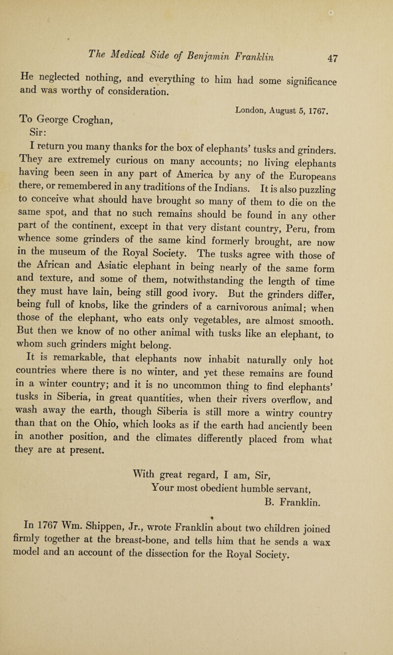 He neglected nothing, and everything to him had some significance and was worthy of consideration. London, August 5, 1767. To George Croghan, Sir: I return you many thanks for the box of elephants’ tusks and grinders. They are extremely curious on many accounts; no living elephants having been seen in any part of America by any of the Europeans there, or remembered in any traditions of the Indians. It is also puzzling to conceive what should have brought so many of them to die on the same spot, and that no such remains should be found in any other part of the continent, except in that very distant country, Peru, from whence some grinders of the same kind formerly brought, are now in the museum of the Royal Society. The tusks agree with those of the African and Asiatic elephant in being nearly of the same form and texture, and some of them, notwithstanding the length of time they must have lain, being still good ivory. But the grinders differ, being full of knobs, like the grinders of a carnivorous animal; when those of the elephant, who eats only vegetables, are almost smooth. But then we know of no other animal with tusks like an elephant, to whom such grinders might belong. It is remarkable, that elephants now inhabit naturally only hot countries where there is no winter, and yet these remains are found in a winter country; and it is no uncommon thing to find elephants’ tusks in Siberia, in great quantities, when their rivers overflow, and wash away the earth, though Siberia is still more a wintry country than that on the Ohio, which looks as if the earth had anciently been in another position, and the climates differently placed from what they are at present. With great regard, I am, Sir, Your most obedient humble servant, B. Franklin. ♦ In 1767 Wm. Shippen, Jr., wrote Franklin about two children joined firmly together at the breast-bone, and tells him that he sends a wax model and an account of the dissection for the Royal Society.
