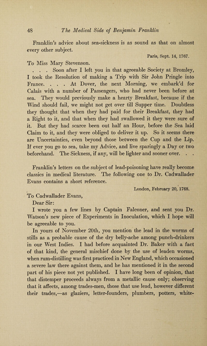 Franklin’s advice about sea-sickness is as sound as that on almost every other subject. Paris, Sept. 14, 1767. To Miss Mary Stevenson. . . . Soon after I left you in that agreeable Society at Bromley, I took the Resolution of making a Trip with Sir John Pringle into France. ... At Dover, the next Morning, we embark’d for Calais with a number of Passengers, who had never been before at sea. They would previously make a hearty Breakfast, because if the Wind should fail, we might not get over till Supper time. Doubtless they thought that when they had paid for their Breakfast, they had a Right to it, and that when they had swallowed it they were sure of it. But they had scarce been out half an Hour, before the Sea laid Claim to it, and they were obliged to deliver it up. So it seems there are Uncertainties, even beyond those between the Cup and the Lip. If ever you go to sea, take my Advice, and live sparingly a Day or two beforehand. The Sickness, if any, will be lighter and sooner over. . . Franklin’s letters on the subject of lead-poisoning have really become classics in medical literature. The following one to Dr. Cadwallader Evans contains a short reference. London, February 20, 1768. To Cadwallader Evans, Dear Sir: I wrote you a few lines by Captain Falconer, and sent you Dr. Watson’s new piece of Experiments in Inoculation, which I hope will be agreeable to you. In yours of November 20th, you mention the lead in the worms of stills as a probable cause of the dry belly-ache among punch-drinkers in our West Indies. I had before acquainted Dr. Baker with a fact of that kind, the general mischief done by the use of leaden worms, when rum-distilling was first practiced in New England, which occasioned a severe law there against them, and he has mentioned it in the second part of his piece not yet published. I have long been of opinion, that that distemper proceeds always from a metallic cause only; observing that it affects, among trades-men, those that use lead, however different their trades,—as glaziers, letter-founders, plumbers, potters, white-