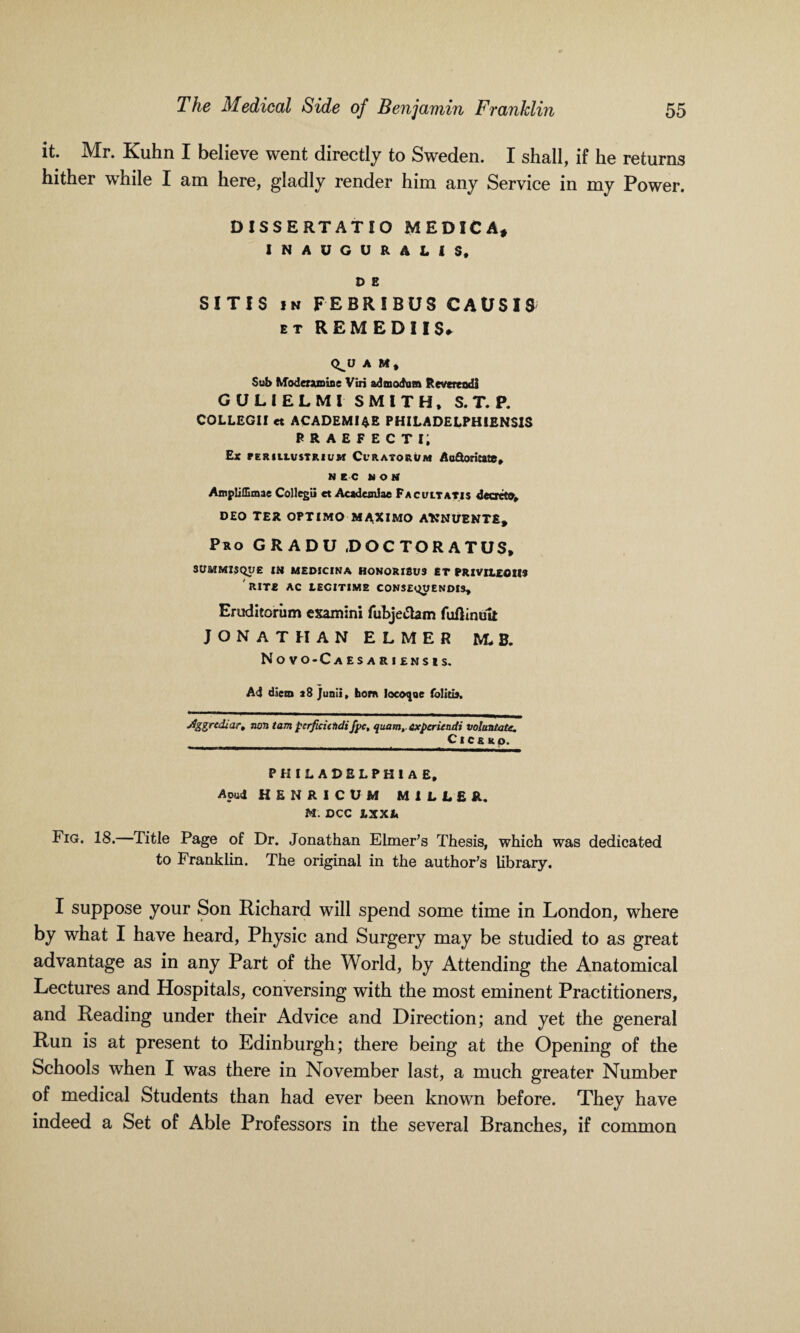 it. Mr. Kuhn I believe went directly to Sweden. I shall, if he returns hither while I am here, gladly render him any Service in my Power. DISSERTATIO MEDICA, INAUGURAL! S, D E SITIS in FEBRIBUS CAUS19 et REM EDI IS* Q^U A M, Sub Modentmioe Viri admodum Revertodi GULIELMl SMITH, S. T. P. COLLEGI! et ACADEMICS PHILADELPHIENSIS PRAEPECTi; Ex PERIltUSTRIUM Ct' RATO RUM Aa&orijatC, NEC MOM Ampliffimae Collegii et Acad cm3 ae Facultatis decrct®, DEO TER OPTIMO MAXIMO AttNt/ENTE, Pro GRADU .DOCTORATUS, SUMMI5QI/E IN MEDICINA HONORISUS ET PRIVItEOHS IUTE AC LECITIME CONSENTENDIS, Eruditoriim examini fubjetfam fuflinult JONATHAN ELMER M* B. Novo-Caesariensis. Ad diem a 8 Junii» horn Iocot|ue folitu. jJggrediart non tam ptrfta'ctidifpc, quam,expariendi volantate. Cict up. PHILADELPHIA E, Apu4 HENRICUM MILLER. M. DCC LXXL Fig. 18. Title Page of Dr. Jonathan Elmer’s Thesis, which was dedicated to Franklin. The original in the author’s library. I suppose your Son Richard will spend some time in London, where by what I have heard, Physic and Surgery may be studied to as great advantage as in any Part of the World, by Attending the Anatomical Lectures and Hospitals, conversing with the most eminent Practitioners, and Reading under their Advice and Direction; and yet the general Run is at present to Edinburgh; there being at the Opening of the Schools when I was there in November last, a much greater Number of medical Students than had ever been known before. They have indeed a Set of Able Professors in the several Branches, if common