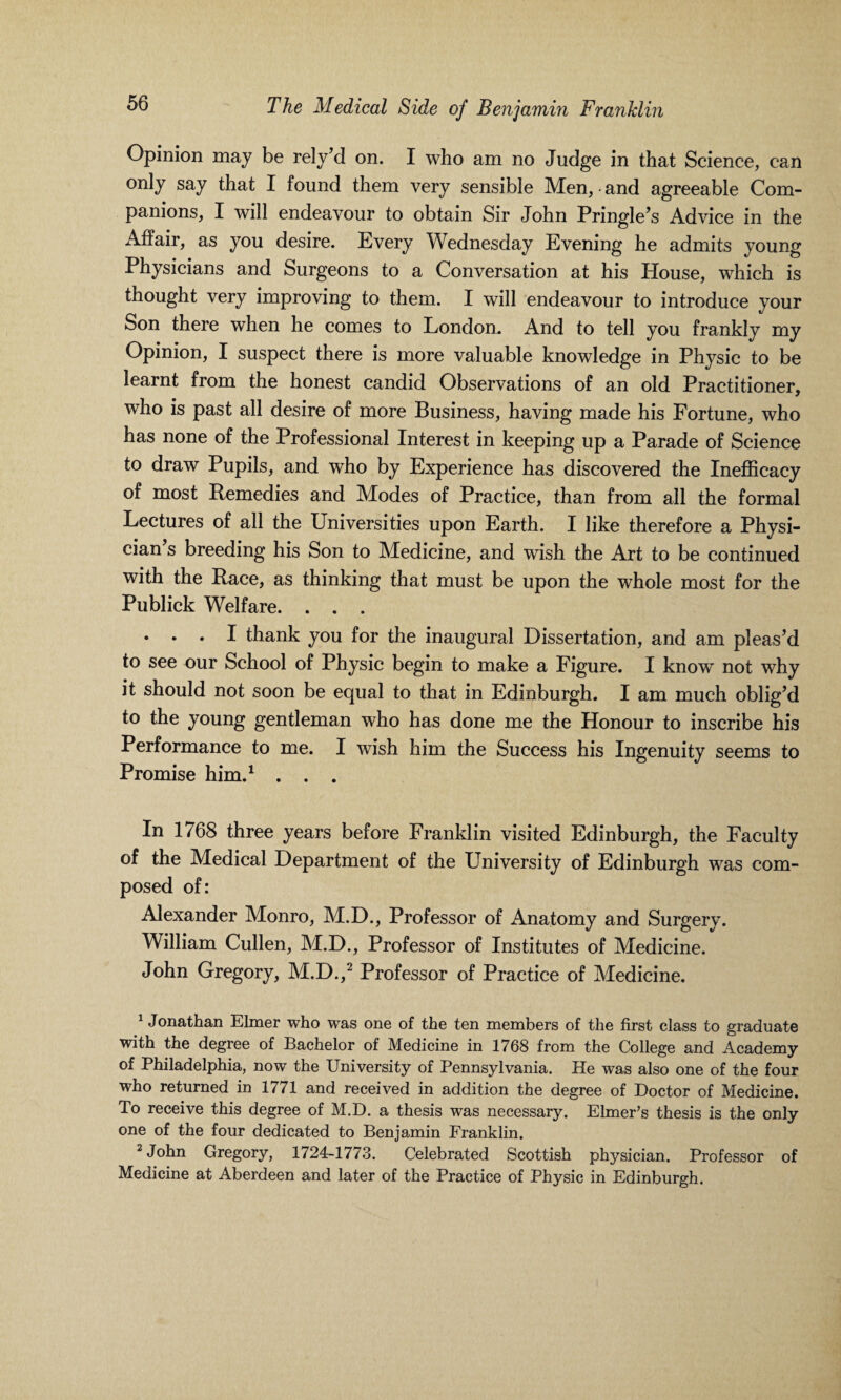 Opinion may be rely’d on. I who am no Judge in that Science, can only say that I found them very sensible Men, • and agreeable Com¬ panions, I will endeavour to obtain Sir John Pringle’s Advice in the Affair, as you desire. Every Wednesday Evening he admits young Physicians and Surgeons to a Conversation at his House, which is thought very improving to them. I will endeavour to introduce your Son there when he comes to London. And to tell you frankly my Opinion, I suspect there is more valuable knowledge in Physic to be learnt from the honest candid Observations of an old Practitioner, who is past all desire of more Business, having made his Fortune, who has none of the Professional Interest in keeping up a Parade of Science to draw Pupils, and who by Experience has discovered the Inefficacy of most Remedies and Modes of Practice, than from all the formal Lectures of all the Universities upon Earth. I like therefore a Physi¬ cian’s breeding his Son to Medicine, and wish the Art to be continued with the Race, as thinking that must be upon the whole most for the Publick Welfare. . . . . . . I thank you for the inaugural Dissertation, and am pleas’d to see our School of Physic begin to make a Figure. I know not why it should not soon be equal to that in Edinburgh. I am much oblig’d to the young gentleman who has done me the Honour to inscribe his Performance to me. I wish him the Success his Ingenuity seems to Promise him.1 . . . In 1768 three years before Franklin visited Edinburgh, the Faculty of the Medical Department of the University of Edinburgh was com¬ posed of: Alexander Monro, M.D., Professor of Anatomy and Surgery. William Cullen, M.D., Professor of Institutes of Medicine. John Gregory, M.D.,2 Professor of Practice of Medicine. 1 Jonathan Elmer who was one of the ten members of the first class to graduate with the degree of Bachelor of Medicine in 1768 from the College and Academy of Philadelphia, now the University of Pennsylvania. He was also one of the four who returned in 1771 and received in addition the degree of Doctor of Medicine. To receive this degree of M.D. a thesis was necessary. Elmer’s thesis is the only one of the four dedicated to Benjamin Franklin. 2 John Gregory, 1724-1773. Celebrated Scottish physician. Professor of Medicine at Aberdeen and later of the Practice of Physic in Edinburgh.