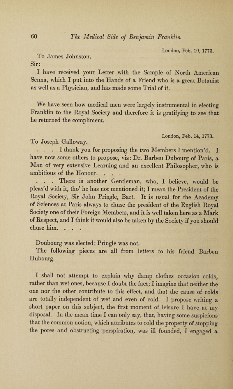 London, Feb. 10, 1773. To James Johnston. Sir: I have received your Letter with the Sample of North American Senna, which I put into the Hands of a Friend who is a great Botanist as well as a Physician, and has made some Trial of it. We have seen how medical men were largely instrumental in electing Franklin to the Royal Society and therefore it is gratifying to see that he returned the compliment. London, Feb. 14, 1773. To Joseph Galloway. . . . I thank you for proposing the two Members I mention’d. I have now some others to propose, viz: Dr. Barbeu Dubourg of Paris, a Man of very extensive Learning and an excellent Philosopher, who is ambitious of the Honour. . . . . . . There is another Gentleman, who, I believe, would be pleas’d with it, tho’ he has not mentioned it; I mean the President of the Royal Society, Sir John Pringle, Bart. It is usual for the Academy of Sciences at Paris always to chuse the president of the English Royal Society one of their Foreign Members, and it is well taken here as a Mark of Respect, and I think it would also be taken by the Society if you should chuse him. . . . Doubourg was elected; Pringle was not. The following pieces are all from letters to his friend Barbeu Dubourg. I shall not attempt to explain why damp clothes occasion colds, rather than wet ones, because I doubt the fact; I imagine that neither the one nor the other contribute to this effect, and that the cause of colds are totally independent of wet and even of cold. I propose writing a short paper on this subject, the first moment of leisure I have at my disposal. In the mean time I can only say, that, having some suspicions that the common notion, which attributes to cold the property of stopping the pores and obstructing perspiration, was ill founded, I engaged a