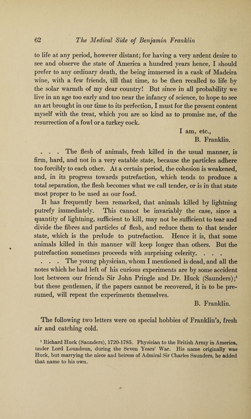 to life at any period, however distant; for having a very ardent desire to see and observe the state of America a hundred years hence, I should prefer to any ordinary death, the being immersed in a cask of Madeira wine, with a few friends, till that time, to be then recalled to life by the solar warmth of my dear country! But since in all probability we live in an age too early and too near the infancy of science, to hope to see an art brought in our time to its perfection, I must for the present content myself with the treat, which you are so kind as to promise me, of the resurrection of a fowl or a turkey cock. I am, etc., B. Franklin. . . . The flesh of animals, fresh killed in the usual manner, is firm, hard, and not in a very eatable state, because the particles adhere too forcibly to each other. At a certain period, the cohesion is weakened, and, in its progress towards putrefaction, which tends to produce a total separation, the flesh becomes what we call tender, or is in that state most proper to be used as our food. It has frequently been remarked, that animals killed by lightning putrefy immediately. This cannot be invariably the case, since a quantity of lightning, sufficient to kill, may not be sufficient to tear and divide the fibres and particles of flesh, and reduce them to that tender state, which is the prelude to putrefaction. Hence it is, that some animals killed in this manner will keep longer than others. But the putrefaction sometimes proceeds with surprising celerity. . . . . . . The young physician, whom I mentioned is dead, and all the notes which he had left of his curious experiments are by some accident lost between our friends Sir John Pringle and Dr. Huck (Saunders);1 but these gentlemen, if the papers cannot be recovered, it is to be pre¬ sumed, will repeat the experiments themselves. B. Franklin. The following two letters were on special hobbies of Franklin’s, fresh air and catching cold. 1 Richard Huck (Saunders), 1720-1785. Physician to the British Army in America, under Lord Loundoun, during the Seven Years’ War. His name originally was Huck, but marrying the niece and heiress of Admiral Sir Charles Saunders, he added that name to his own.