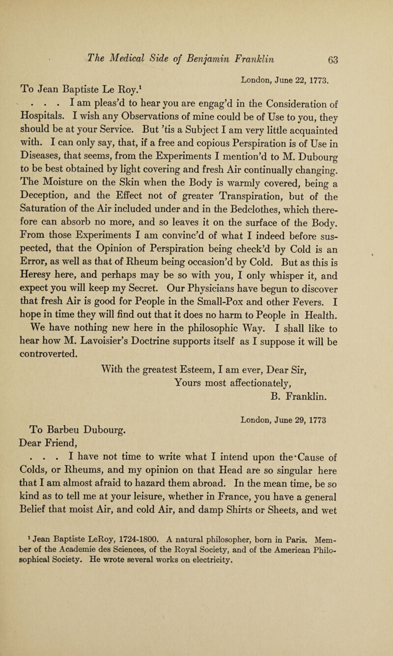 London, June 22, 1773. To Jean Baptiste Le Roy.1 . ..Iam pleas’d to hear you are engag’d in the Consideration of Hospitals. I wish any Observations of mine could be of Use to you, they should be at your Service. But ’tis a Subject I am very little acquainted with. I can only say, that, if a free and copious Perspiration is of Use in Diseases, that seems, from the Experiments I mention’d to M. Dubourg to be best obtained by light covering and fresh Air continually changing. The Moisture on the Skin when the Body is warmly covered, being a Deception, and the Effect not of greater Transpiration, but of the Saturation of the Air included under and in the Bedclothes, which there¬ fore can absorb no more, and so leaves it on the surface of the Body. From those Experiments I am convinc’d of what I indeed before sus¬ pected, that the Opinion of Perspiration being check’d by Cold is an Error, as well as that of Rheum being occasion’d by Cold. But as this is Heresy here, and perhaps may be so with you, I only whisper it, and expect you will keep my Secret. Our Physicians have begun to discover that fresh Air is good for People in the Small-Pox and other Fevers. I hope in time they will find out that it does no harm to People in Health. We have nothing new here in the philosophic Way. I shall like to hear how M. Lavoisier’s Doctrine supports itself as I suppose it will be controverted. With the greatest Esteem, I am ever, Dear Sir, Yours most affectionately, B. Franklin. London, June 29, 1773 To Barbeu Dubourg. Dear Friend, . . . I have not time to write what I intend upon the‘Cause of Colds, or Rheums, and my opinion on that Head are so singular here that I am almost afraid to hazard them abroad. In the mean time, be so kind as to tell me at your leisure, whether in France, you have a general Belief that moist Air, and cold Air, and damp Shirts or Sheets, and wet 1 Jean Baptiste LeRoy, 1724-1800. A natural philosopher, born in Paris. Mem¬ ber of the Academie des Sciences, of the Royal Society, and of the American Philo¬ sophical Society. He wrote several works on electricity.