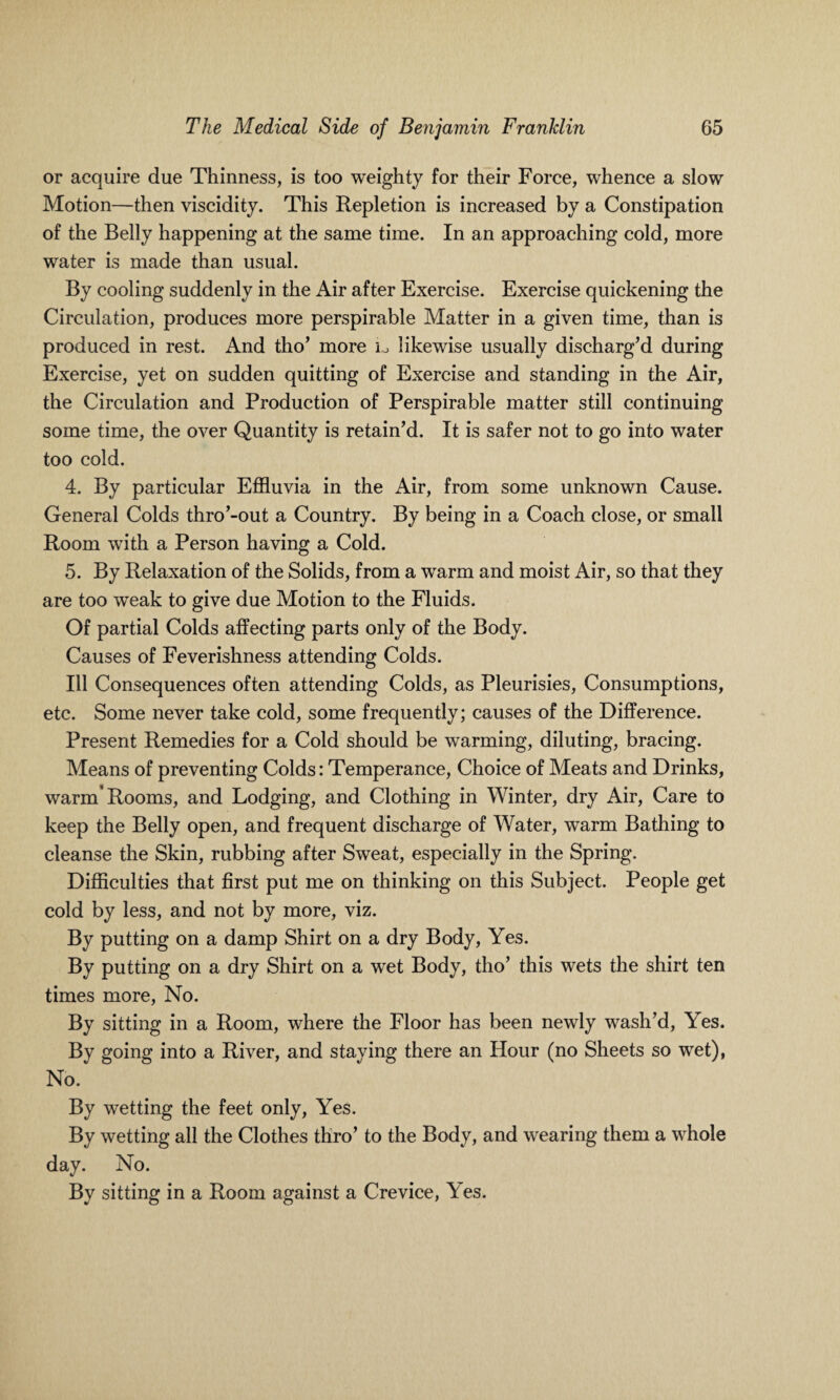 or acquire due Thinness, is too weighty for their Force, whence a slow Motion—then viscidity. This Repletion is increased by a Constipation of the Belly happening at the same time. In an approaching cold, more water is made than usual. By cooling suddenly in the Air after Exercise. Exercise quickening the Circulation, produces more perspirable Matter in a given time, than is produced in rest. And tho’ more io likewise usually discharg’d during Exercise, yet on sudden quitting of Exercise and standing in the Air, the Circulation and Production of Perspirable matter still continuing some time, the over Quantity is retain’d. It is safer not to go into water too cold. 4. By particular Effluvia in the Air, from some unknown Cause. General Colds thro’-out a Country. By being in a Coach close, or small Room with a Person having a Cold. 5. By Relaxation of the Solids, from a warm and moist Air, so that they are too weak to give due Motion to the Fluids. Of partial Colds affecting parts only of the Body. Causes of Feverishness attending Colds. Ill Consequences often attending Colds, as Pleurisies, Consumptions, etc. Some never take cold, some frequently; causes of the Difference. Present Remedies for a Cold should be warming, diluting, bracing. Means of preventing Colds: Temperance, Choice of Meats and Drinks, warm* Rooms, and Lodging, and Clothing in Winter, dry Air, Care to keep the Belly open, and frequent discharge of Water, warm Bathing to cleanse the Skin, rubbing after Sweat, especially in the Spring. Difficulties that first put me on thinking on this Subject. People get cold by less, and not by more, viz. By putting on a damp Shirt on a dry Body, Yes. By putting on a dry Shirt on a wet Body, tho’ this wets the shirt ten times more, No. By sitting in a Room, where the Floor has been newly wash’d, Yes. By going into a River, and staying there an Hour (no Sheets so wet), No. By wetting the feet only, Yes. By wetting all the Clothes thro’ to the Body, and wearing them a whole day. No. By sitting in a Room against a Crevice, Yes.