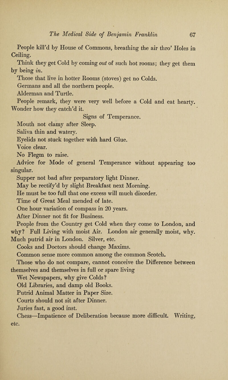 People kill’d by House of Commons, breathing the air thro’ Holes in Ceiling. Think they get Cold by coming out of such hot rooms; they get them by being in. Those that live in hotter Rooms (stoves) get no Colds. Germans and all the northern people. Alderman and Turtle. People remark, they were very well before a Cold and eat hearty. Wonder how they catch’d it. Signs of Temperance. Mouth not clamy after Sleep. Saliva thin and watery. Eyelids not stuck together with hard Glue. Voice clear. No Flegm to raise. Advice for Mode of general Temperance without appearing too singular. Supper not bad after preparatory light Dinner. May be rectify’d by slight Breakfast next Morning. He must be too full that one excess will much disorder. Time of Great Meal mended of late. One hour variation of compass in 20 years. After Dinner not fit for Business. People from the Country get Cold when they come to London, and why? Full Living with moist Air. London air generally moist, why. Much putrid air in London. Silver, etc. Cooks and Doctors should change Maxims. Common sense more common among the common Scotch. Those who do not compare, cannot conceive the Difference between themselves and themselves in full or spare living Wet Newspapers, why give Colds? Old Libraries, and damp old Books. Putrid Animal Matter in Paper Size. Courts should not sit after Dinner. Juries fast, a good inst. Chess—Impatience of Deliberation because more difficult. Writing, etc.