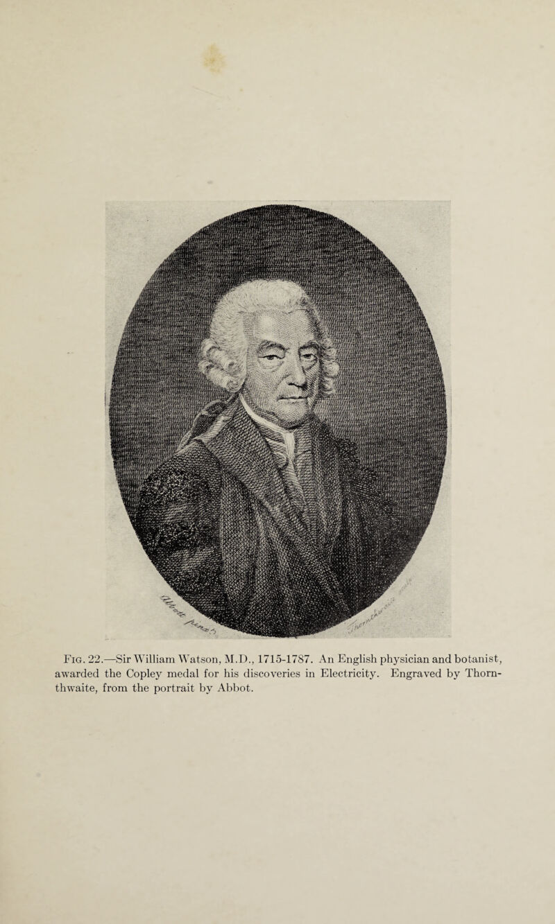 Fig. 22.—Sir William Watson, M.D., 1715-1787. An English physician and botanist, awarded the Copley medal for his discoveries in Electricity. Engraved by Thorn- thwaite, from the portrait by Abbot.