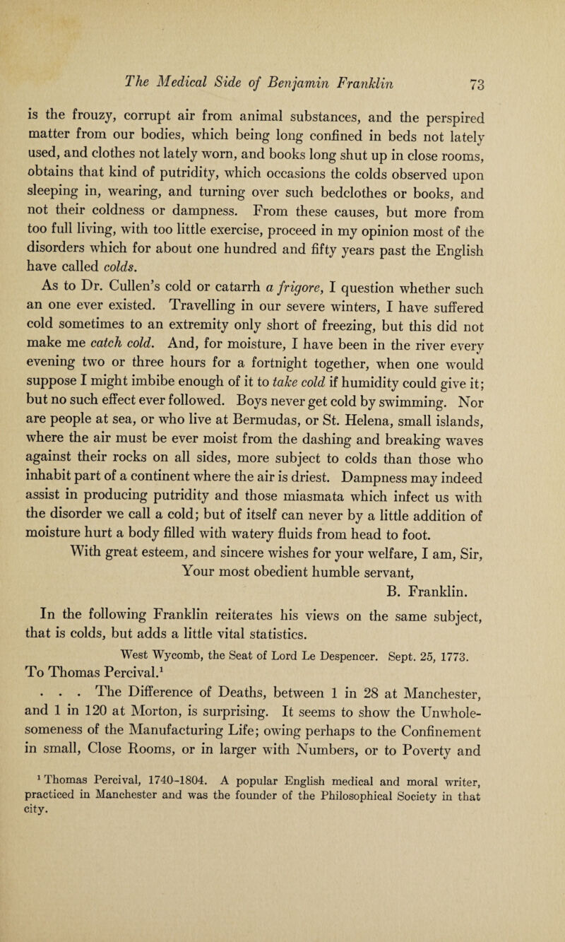 is the frouzy, corrupt air from animal substances, and the perspired matter from our bodies, which being long confined in beds not lately used, and clothes not lately worn, and books long shut up in close rooms, obtains that kind of putridity, which occasions the colds observed upon sleeping in, wearing, and turning over such bedclothes or books, and not their coldness or dampness. From these causes, but more from too full living, with too little exercise, proceed in my opinion most of the disorders which for about one hundred and fifty years past the English have called colds. As to Dr. Cullen’s cold or catarrh a frigore, I question whether such an one ever existed. Travelling in our severe winters, I have suffered cold sometimes to an extremity only short of freezing, but this did not make me catch cold. And, for moisture, I have been in the river every evening two or three hours for a fortnight together, when one would suppose I might imbibe enough of it to take cold if humidity could give it; but no such effect ever followed. Boys never get cold by swimming. Nor are people at sea, or who live at Bermudas, or St. Helena, small islands, where the air must be ever moist from the dashing and breaking waves against their rocks on all sides, more subject to colds than those who inhabit part of a continent where the air is driest. Dampness may indeed assist in producing putridity and those miasmata which infect us with the disorder we call a cold; but of itself can never by a little addition of moisture hurt a body filled with watery fluids from head to foot. With great esteem, and sincere wishes for your welfare, I am, Sir, Your most obedient humble servant, B. Franklin. In the following Franklin reiterates his views on the same subject, that is colds, but adds a little vital statistics. West Wycomb, the Seat of Lord Le Despencer. Sept. 25, 1773. To Thomas Percival.1 . . . The Difference of Deaths, between 1 in 28 at Manchester, and 1 in 120 at Morton, is surprising. It seems to show the Unwhole- someness of the Manufacturing Life; owing perhaps to the Confinement in small, Close Rooms, or in larger with Numbers, or to Poverty and 1 Thomas Percival, 1740-1804. A popular English medical and moral writer, practiced in Manchester and was the founder of the Philosophical Society in that city.