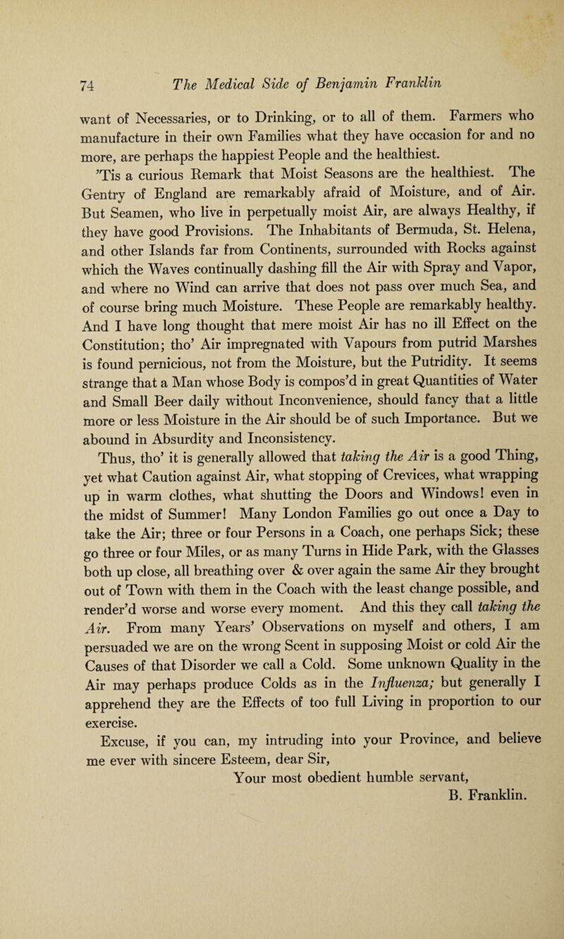 want of Necessaries, or to Drinking, or to all of them. Farmers who manufacture in their own Families what they have occasion for and no more, are perhaps the happiest People and the healthiest. ’Tis a curious Remark that Moist Seasons are the healthiest. The Gentry of England are remarkably afraid of Moisture, and of Air. But Seamen, who live in perpetually moist Air, are always Healthy, if they have good Provisions. The Inhabitants of Bermuda, St. Helena, and other Islands far from Continents, surrounded with Rocks against which the Waves continually dashing fill the Air with Spray and Vapor, and where no Wind can arrive that does not pass over much Sea, and of course bring much Moisture. These People are remarkably healthy. And I have long thought that mere moist Air has no ill Effect on the Constitution; tho’ Air impregnated with Vapours from putrid Marshes is found pernicious, not from the Moisture, but the Putridity. It seems strange that a Man whose Body is compos’d in great Quantities of Water and Small Beer daily without Inconvenience, should fancy that a little more or less Moisture in the Air should be of such Importance. But we abound in Absurdity and Inconsistency. Thus, tho’ it is generally allowed that taking the Air is a good Thing, yet what Caution against Air, what stopping of Crevices, what wrapping up in warm clothes, what shutting the Doors and Windows! even in the midst of Summer! Many London Families go out once a Day to take the Air; three or four Persons in a Coach, one perhaps Sick; these go three or four Miles, or as many Turns in Hide Park, with the Glasses both up close, all breathing over & over again the same Air they brought out of Town with them in the Coach with the least change possible, and render’d worse and worse every moment. And this they call taking the Air. From many Years’ Observations on myself and others, I am persuaded we are on the wrong Scent in supposing Moist or cold Air the Causes of that Disorder we call a Cold. Some unknown Quality in the Air may perhaps produce Colds as in the Influenza; but generally I apprehend they are the Effects of too full Living in proportion to our exercise. Excuse, if you can, my intruding into your Province, and believe me ever with sincere Esteem, dear Sir, Your most obedient humble servant, B. Franklin.