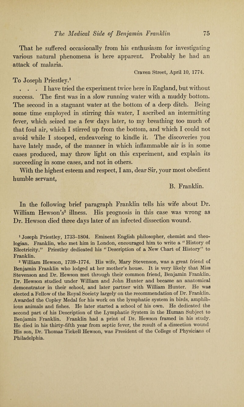 That he suffered occasionally from his enthusiasm for investigating various natural phenomena is here apparent. Probably he had an attack of malaria. Craven Street, April 10, 1774. To Joseph Priestley.1 2 . . . I have tried the experiment twice here in England, but without success. The first was in a slow running water with a muddy bottom. The second in a stagnant water at the bottom of a deep ditch. Being some time employed in stirring this water, I ascribed an intermitting fever, which seized me a few days later, to my breathing too much of that foul air, which I stirred up from the bottom, and which I could not avoid while I stooped, endeavoring to kindle it. The discoveries you have lately made, of the manner in which inflammable air is in some cases produced, may throw light on this experiment, and explain its succeeding in some cases, and not in others. With the highest esteem and respect, I am, dear Sir, your most obedient humble servant, B. Franklin. In the following brief paragraph Franklin tells his wife about Dr. William HewsonV illness. His prognosis in this case was wrong as Dr. Hewson died three days later of an infected dissection wound. 1 Joseph Priestley, 1733-1804. Eminent English philosopher, chemist and theo¬ logian. Franklin, who met him in London, encouraged him to write a “ History of Electricity.” Priestley dedicated his “Description of a New Chart of History” to Franklin. 2 William Hewson, 1739-1774. His wife, Mary Stevenson, was a great friend of Benjamin Franklin who lodged at her mother’s house. It is very likely that Miss Stevenson and Dr. Hewson met through their common friend, Benjamin Franklin. Dr. Hewson studied under William and John Hunter and became an anatomical demonstrator in their school, and later partner with William Hunter. He was elected a Fellow of the Royal Society largely on the recommendation of Dr. Franklin. Awarded the Copley Medal for his work on the lymphatic system in birds, amphib¬ ious animals and fishes. He later started a school of his own. He dedicated the second part of his Description of the Lymphatic System in the Human Subject to Benjamin Franklin. Franklin had a print of Dr. Hewson framed in his study. He died in his thirty-fifth year from septic fever, the result of a dissection wound His son, Dr. Thomas Tickell Hewson, was President of the College of Physicians of Philadelphia.