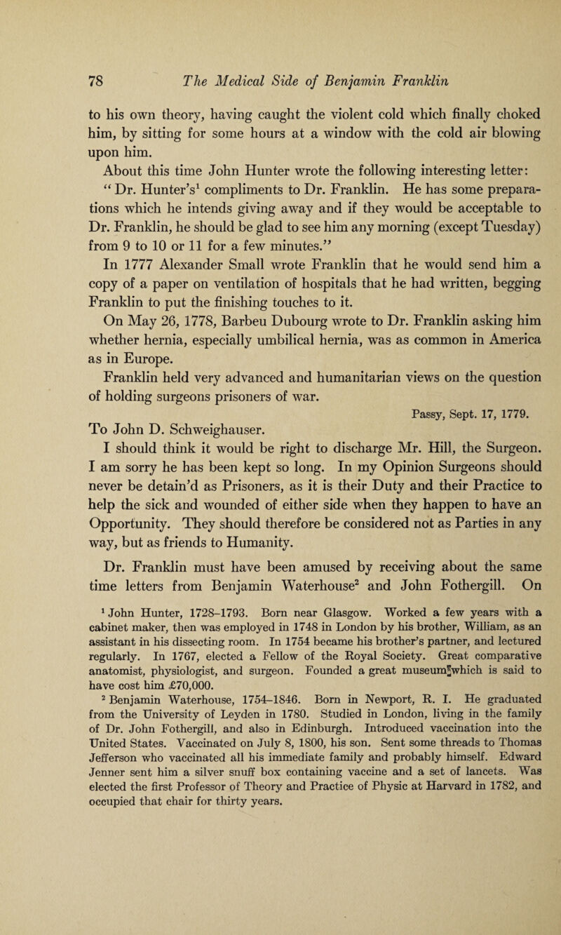 to his own theory, having caught the violent cold which finally choked him, by sitting for some hours at a window with the cold air blowing upon him. About this time John Hunter wrote the following interesting letter: “ Dr. Hunter’s1 compliments to Dr. Franklin. He has some prepara¬ tions which he intends giving away and if they would be acceptable to Dr. Franklin, he should be glad to see him any morning (except Tuesday) from 9 to 10 or 11 for a few minutes.” In 1777 Alexander Small wrote Franklin that he would send him a copy of a paper on ventilation of hospitals that he had written, begging Franklin to put the finishing touches to it. On May 26, 1778, Barbeu Dubourg wrote to Dr. Franklin asking him whether hernia, especially umbilical hernia, was as common in America as in Europe. Franklin held very advanced and humanitarian views on the question of holding surgeons prisoners of war. Passy, Sept. 17, 1779. To John D. Schweighauser. I should think it would be right to discharge Mr. Hill, the Surgeon. I am sorry he has been kept so long. In my Opinion Surgeons should never be detain’d as Prisoners, as it is their Duty and their Practice to help the sick and wounded of either side when they happen to have an Opportunity. They should therefore be considered not as Parties in any way, but as friends to Humanity. Dr. Franklin must have been amused by receiving about the same time letters from Benjamin Waterhouse2 and John Fothergill. On 1 John Hunter, 1728-1793. Born near Glasgow. Worked a few years with a cabinet maker, then was employed in 1748 in London by his brother, William, as an assistant in his dissecting room. In 1754 became his brother’s partner, and lectured regularly. In 1767, elected a Fellow of the Royal Society. Great comparative anatomist, physiologist, and surgeon. Founded a great museum^which is said to have cost him <£70,000. 2 Benjamin Waterhouse, 1754-1846. Born in Newport, R. I. He graduated from the University of Leyden in 1780. Studied in London, living in the family of Dr. John Fothergill, and also in Edinburgh. Introduced vaccination into the United States. Vaccinated on July 8, 1800, his son. Sent some threads to Thomas Jefferson who vaccinated all his immediate family and probably himself. Edward Jenner sent him a silver snuff box containing vaccine and a set of lancets. Was elected the first Professor of Theory and Practice of Physic at Harvard in 1782, and occupied that chair for thirty years.
