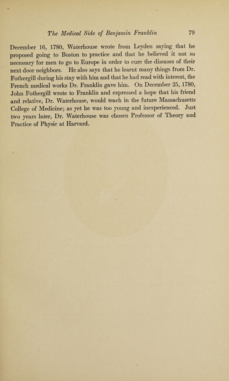 December 16, 1780, Waterhouse wrote from Leyden saying , that he proposed going to Boston to practice and that he believed it not so necessary for men to go to Europe in order to cure the diseases of their next door neighbors. He also says that he learnt many things from Dr. Fothergill during his stay with him and that he had read with interest, the French medical works Dr. Franklin gave him. On December 25, 1780, John Fothergill wrote to Franklin and expressed a hope that his friend and relative, Dr. Waterhouse, would teach in the future Massachusetts College of Medicine; as yet he was too young and inexperienced. Just two years later, Dr. Waterhouse was chosen Professor of Theory and Practice of Physic at Harvard.