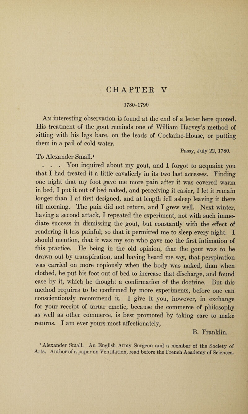 CHAPTEE Y 1780-1790 An interesting observation is found at the end of a letter here quoted. His treatment of the gout reminds one of William Harvey's method of sitting with his legs bare, on the leads of Cockaine-House, or putting them in a pail of cold water. Passy, July 22, 1780. To Alexander Small.1 . . . You inquired about my gout, and I forgot to acquaint you that I had treated it a little cavalierly in its two last accesses. Finding one night that my foot gave me more pain after it was covered warm in bed, I put it out of bed naked, and perceiving it easier, I let it remain longer than I at first designed, and at length fell asleep leaving it there till morning. The pain did not return, and I grew well. Next winter, having a second attack, I repeated the experiment, not with such imme¬ diate success in dismissing the gout, but constantly with the effect of rendering it less painful, so that it permitted me to sleep every night. I should mention, that it was my son who gave me the first intimation of this practice. He being in the old opinion, that the gout was to be drawn out by transpiration, and having heard me say, that perspiration was carried on more copiously when the body was naked, than when clothed, he put his foot out of bed to increase that discharge, and found ease by it, which he thought a confirmation of the doctrine. But this method requires to be confirmed by more experiments, before one can conscientiously recommend it. I give it you, however, in exchange for your receipt of tartar emetic, because the commerce of philosophy as well as other commerce, is best promoted by taking care to make returns. I am ever yours most affectionately, B. Franklin. 1 Alexander Small. An English Army Surgeon and a member of the Society of Arts. Author of a paper on Ventilation, read before the French Academy of Sciences.