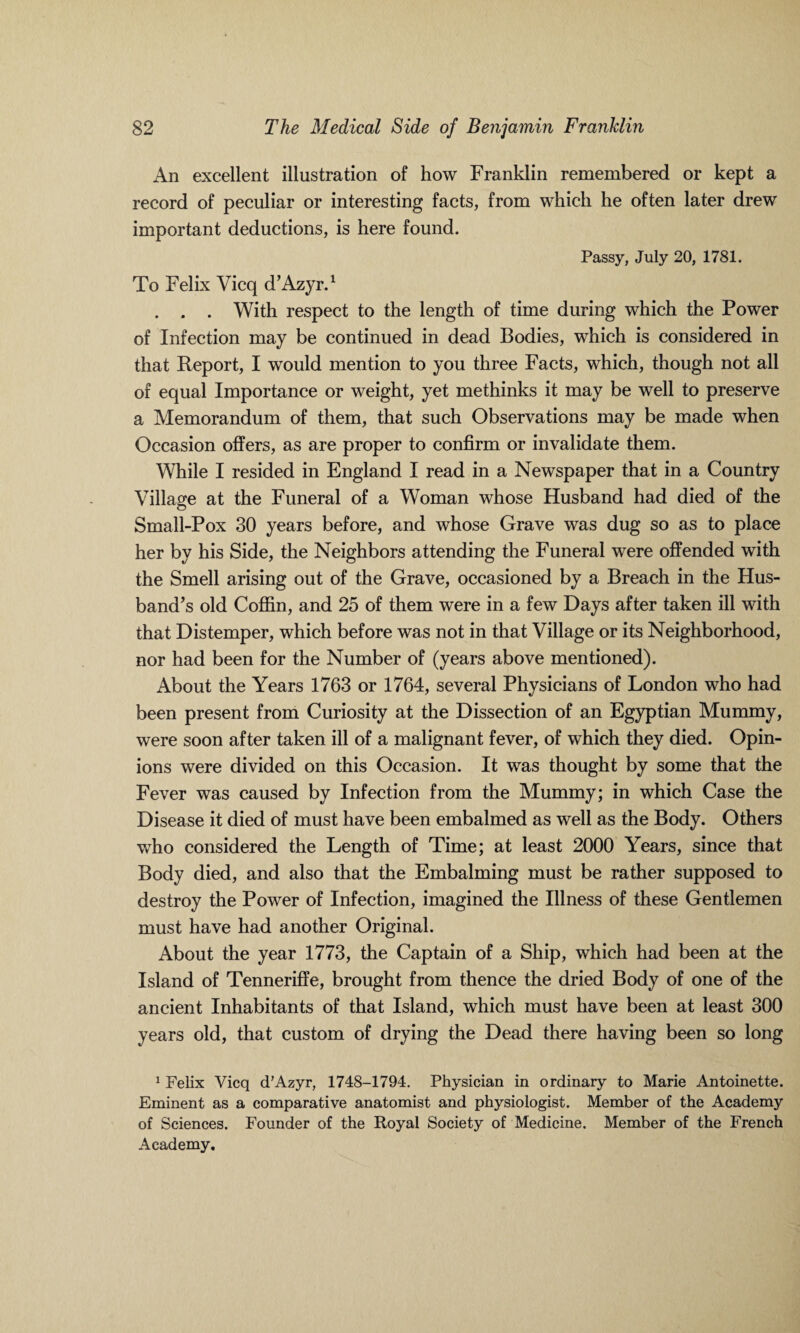 An excellent illustration of how Franklin remembered or kept a record of peculiar or interesting facts, from which he often later drew important deductions, is here found. Passy, July 20, 1781. To Felix Vicq d’Azyr.1 . . . With respect to the length of time during which the Power of Infection may be continued in dead Bodies, which is considered in that Report, I would mention to you three Facts, which, though not all of equal Importance or weight, yet methinks it may be well to preserve a Memorandum of them, that such Observations may be made when Occasion offers, as are proper to confirm or invalidate them. While I resided in England I read in a Newspaper that in a Country Village at the Funeral of a Woman whose Husband had died of the Small-Pox 30 years before, and whose Grave was dug so as to place her by his Side, the Neighbors attending the Funeral were offended with the Smell arising out of the Grave, occasioned by a Breach in the Hus¬ band’s old Coffin, and 25 of them were in a few Days after taken ill with that Distemper, which before was not in that Village or its Neighborhood, nor had been for the Number of (years above mentioned). About the Years 1763 or 1764, several Physicians of London who had been present from Curiosity at the Dissection of an Egyptian Mummy, were soon after taken ill of a malignant fever, of which they died. Opin¬ ions were divided on this Occasion. It was thought by some that the Fever was caused by Infection from the Mummy; in which Case the Disease it died of must have been embalmed as well as the Body. Others ■who considered the Length of Time; at least 2000 Years, since that Body died, and also that the Embalming must be rather supposed to destroy the Power of Infection, imagined the Illness of these Gentlemen must have had another Original. About the year 1773, the Captain of a Ship, which had been at the Island of Tenneriffe, brought from thence the dried Body of one of the ancient Inhabitants of that Island, which must have been at least 300 years old, that custom of drying the Dead there having been so long 1 Felix Vicq d’Azyr, 1748-1794. Physician in ordinary to Marie Antoinette. Eminent as a comparative anatomist and physiologist. Member of the Academy of Sciences. Founder of the Royal Society of Medicine. Member of the French Academy.