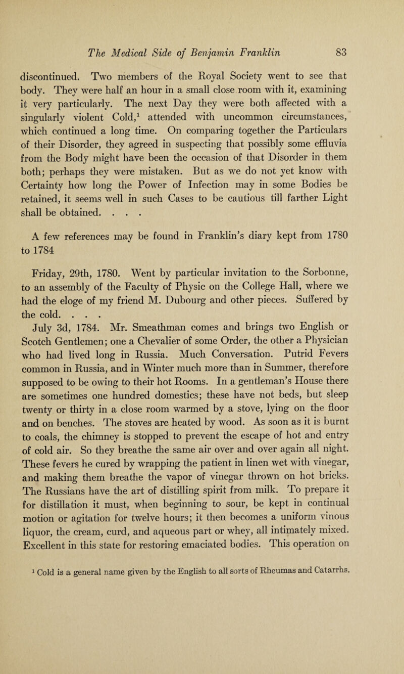 discontinued. Two members of the Royal Society went to see that body. They were half an hour in a small close room with it, examining it very particularly. The next Day they were both affected with a singularly violent Cold,1 attended with uncommon circumstances, which continued a long time. On comparing together the Particulars of their Disorder, they agreed in suspecting that possibly some effluvia from the Body might have been the occasion of that Disorder in them both; perhaps they were mistaken. But as we do not yet know with Certainty how long the Power of Infection may in some Bodies be retained, it seems well in such Cases to be cautious till farther Light shall be obtained. . . . A few references may be found in Franklin's diary kept from 1780 to 1784 Friday, 29th, 1780. Went by particular invitation to the Sorbonne, to an assembly of the Faculty of Physic on the College Hall, where we had the eloge of my friend M. Dubourg and other pieces. Suffered by the cold. . . . July 3d, 1784. Mr. Smeathman comes and brings two English or Scotch Gentlemen; one a Chevalier of some Order, the other a Physician who had lived long in Russia. Much Conversation. Putrid Fevers common in Russia, and in Winter much more than in Summer, therefore supposed to be owing to their hot Rooms. In a gentleman’s House there are sometimes one hundred domestics; these have not beds, but sleep twenty or thirty in a close room warmed by a stove, lying on the floor and on benches. The stoves are heated by wood. As soon as it is burnt to coals, the chimney is stopped to prevent the escape of hot and entry of cold air. So they breathe the same air over and over again all night. These fevers he cured by wrapping the patient in linen wet with vinegar, and making them breathe the vapor of vinegar thrown on hot bricks. The Russians have the art of distilling spirit from milk. To prepare it for distillation it must, when beginning to sour, be kept in continual motion or agitation for twelve hours; it then becomes a uniform vinous liquor, the cream, curd, and aqueous part or whey, all intimately mixed. Excellent in this state for restoring emaciated bodies. This operation on 1 Cold is a general name given by the English to all sorts of Rheumas and Catarrhs.