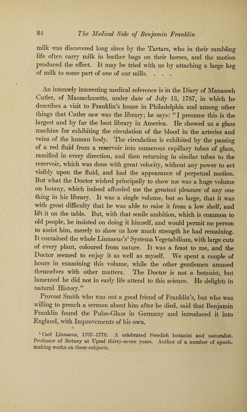 milk was discovered long since by the Tartars, who in their rambling life often carry milk in leather bags on their horses, and the motion produced the effect. It may be tried with us by attaching a large keg of milk to some part of one of our mills. . . . An intensely interesting medical reference is in the Diary of Manasseh Cutler, of Massachusetts, under date of July 13, 1787, in which he describes a visit to Franklin's house in Philadelphia and among other things that Cutler saw was the library; he says: “I presume this is the largest and by far the best library in America. He showed us a glass machine for exhibiting the circulation of the blood in the arteries and veins of the human body. The circulation is exhibited by the passing of a red fluid from a reservoir into numerous capillary tubes of glass, ramified in every direction, and then returning in similar tubes to the reservoir, which was done with great velocity, without any power to act visibly upon the fluid, and had the appearance of perpetual motion. But what the Doctor wished principally to show me was a huge volume on botany, which indeed afforded me the greatest pleasure of any one thing in his library. It was a single volume, but so large, that it was with great difficulty that he was able to raise it from a low shelf, and lift it on the table. But, with that senile ambition, which is common to old people, he insisted on doing it himself, and would permit no person to assist him, merely to show us how much strength he had remaining. It contained the whole Linnaeus's1 Systema Vegetabilium, with large cuts of every plant, coloured from nature. It was a feast to me, and the Doctor seemed to enjoy it as well as myself. We spent a couple of hours in examining this volume, while the other gentlemen amused themselves with other matters. The Doctor is not a botanist, but lamented he did not in early life attend to this science. He delights in natural History.'' Provost Smith who was not a good friend of Franklin’s, but who was willing to preach a sermon about him after he died, said that Benjamin Franklin found the Pulse-Glass in Germany and introduced it into England, with Improvements of his own. t 1 Carl Linnaeus, 1707—1778. A celebrated Swedish botanist and naturalist. Professor of Botany at Upsal thirty-seven years. Author of a number of epoch- making works on these subjects.