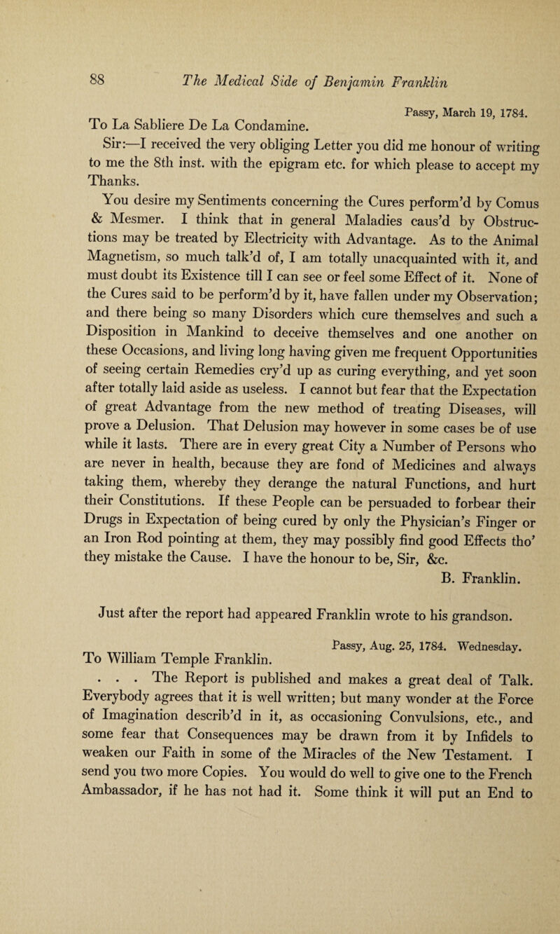 Passy, March 19, 1784. To La Sabliere De La Condamine. Sir:—I received the very obliging Letter you did me honour of writing to me the 8th inst. with the epigram etc. for which please to accept my Thanks. You desire my Sentiments concerning the Cures perform’d by Comus & Mesmer. I think that in general Maladies caus’d by Obstruc¬ tions may be treated by Electricity with Advantage. As to the Animal Magnetism, so much talk’d of, I am totally unacquainted with it, and must doubt its Existence till I can see or feel some Effect of it. None of the Cures said to be perform’d by it, have fallen under my Observation; and there being so many Disorders which cure themselves and such a Disposition in Mankind to deceive themselves and one another on these Occasions, and living long having given me frequent Opportunities of seeing certain Remedies cry’d up as curing everything, and yet soon after totally laid aside as useless. I cannot but fear that the Expectation of great Advantage from the new method of treating Diseases, will prove a Delusion. That Delusion may however in some cases be of use while it lasts. There are in every great City a Number of Persons who are never in health, because they are fond of Medicines and always taking them, whereby they derange the natural Functions, and hurt their Constitutions. If these People can be persuaded to forbear their Drugs in Expectation of being cured by only the Physician’s Finger or an Iron Rod pointing at them, they may possibly find good Effects tho’ they mistake the Cause. I have the honour to be, Sir, &c. B. Franklin. Just after the report had appeared Franklin wrote to his grandson. Passy, Aug. 25, 1784. Wednesday. To William Temple Franklin. . . . The Report is published and makes a great deal of Talk. Everybody agrees that it is well written; but many wonder at the Force of Imagination describ’d in it, as occasioning Convulsions, etc., and some fear that Consequences may be drawn from it by Infidels to weaken our Faith in some of the Miracles of the New Testament. I send you two more Copies. You would do well to give one to the French Ambassador, if he has not had it. Some think it will put an End to