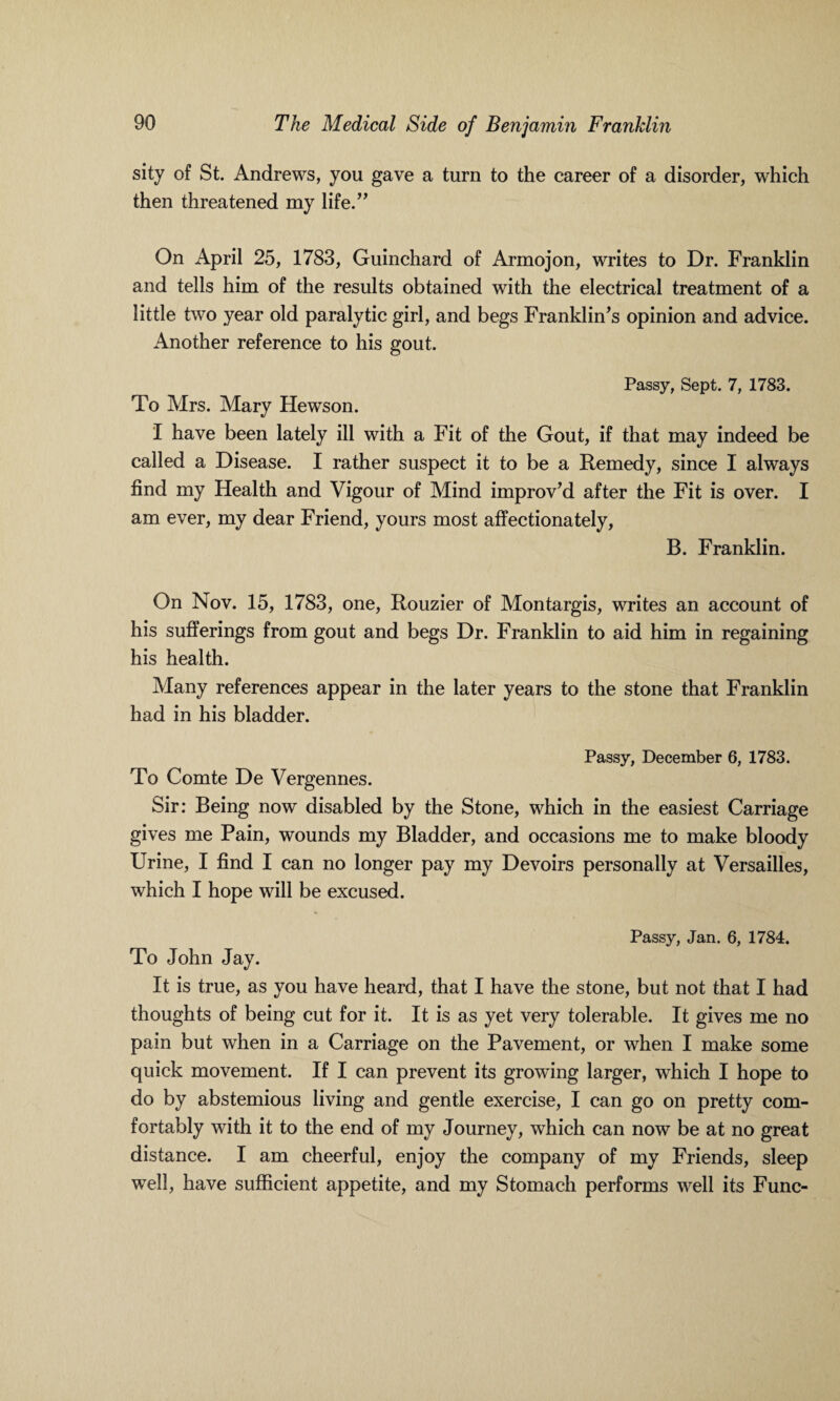 sity of St. Andrews, you gave a turn to the career of a disorder, which then threatened my life.” On April 25, 1783, Guinchard of Armojon, writes to Dr. Franklin and tells him of the results obtained with the electrical treatment of a little two year old paralytic girl, and begs Franklin’s opinion and advice. Another reference to his gout. Passy, Sept. 7, 1783. To Mrs. Mary Hewson. I have been lately ill with a Fit of the Gout, if that may indeed be called a Disease. I rather suspect it to be a Remedy, since I always find my Health and Vigour of Mind improv’d after the Fit is over. I am ever, my dear Friend, yours most affectionately, B. Franklin. On Nov. 15, 1783, one, Rouzier of Montargis, writes an account of his sufferings from gout and begs Dr. Franklin to aid him in regaining his health. Many references appear in the later years to the stone that Franklin had in his bladder. Passy, December 6, 1783. To Comte De Vergennes. Sir: Being now disabled by the Stone, which in the easiest Carriage gives me Pain, wounds my Bladder, and occasions me to make bloody Urine, I find I can no longer pay my Devoirs personally at Versailles, which I hope will be excused. Passy, Jan. 6, 1784. To John Jay. It is true, as you have heard, that I have the stone, but not that I had thoughts of being cut for it. It is as yet very tolerable. It gives me no pain but when in a Carriage on the Pavement, or when I make some quick movement. If I can prevent its growing larger, which I hope to do by abstemious living and gentle exercise, I can go on pretty com¬ fortably with it to the end of my Journey, which can now be at no great distance. I am cheerful, enjoy the company of my Friends, sleep well, have sufficient appetite, and my Stomach performs well its Func-
