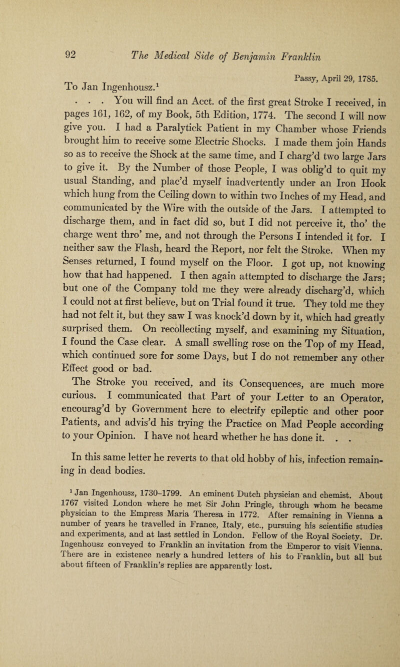 Passy, April 29, 1785. To Jan Ingenhousz.1 . . . You will find an Acct. of the first great Stroke I received, in pages 161, 162, of my Book, 5th Edition, 1774. The second I will now give you. I had a Paralytick Patient in my Chamber whose Friends brought him to receive some Electric Shocks. I made them join Hands so as to receive the Shock at the same time, and I charg’d two large Jars to give it. By the Number of those People, I was oblig’d to quit my usual Standing, and plac’d myself inadvertently under an Iron Plook which hung from the Ceiling down to within two Inches of my Head, and communicated by the Wire with the outside of the Jars. I attempted to discharge them, and in fact did so, but I did not perceive it, tho’ the charge went thro’ me, and not through the Persons I intended it for. I neither saw the Flash, heard the Report, nor felt the Stroke. When my benses returned, I found myself on the Floor. I got up, not knowing how that had happened. I then again attempted to discharge the Jars; but one of the Company told me they were already discharg’d, which I could not at first believe, but on Trial found it true. They told me they had not felt it, but they saw I was knock’d down by it, which had greatly surprised them. On recollecting myself, and examining my Situation, I found the Case clear. A small swelling rose on the Top of my Head, which continued sore for some Days, but I do not remember any other Effect good or bad. The Stroke you received, and its Consequences, are much more curious. I communicated that Part of your Letter to an Operator, encourag’d by Government here to electrify epileptic and other poor Patients, and advis d his trying the Practice on Mad People according to your Opinion. I have not heard whether he has done it. . . In this same letter he reverts to that old hobby of his, infection remain¬ ing in dead bodies. 1 Jan Ingenhousz, 1730-1799. An eminent Dutch physician and chemist. About 1767 visited London where he met Sir John Pringle, through whom he became physician to the Empress Maria Theresa in 1772. After remaining in Vienna a number of years he travelled in France, Italy, etc., pursuing his scientific studies and experiments, and at last settled in London. Fellow of the Royal Society. Dr. Ingenhousz conveyed to Franklin an invitation from the Emperor to visit Vienna. There are in existence nearly a hundred letters of his to Franklin, but all but about fifteen of Franklin’s replies are apparently lost.