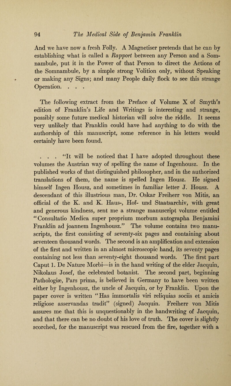 And we have now a fresh Folly. A Magnetiser pretends that he can by establishing what is called a Rapport between any Person and a Som- nambule, put it in the Power of that Person to direct the Actions of the Somnambule, by a simple strong Volition only, without Speaking or making any Signs; and many People daily flock to see this strange Operation. . . . The following extract from the Preface of Volume X of Smyth's edition of Franklin’s Life and Writings is interesting and strange, possibly some future medical historian will solve the riddle. It seems very unlikely that Franklin could have had anything to do with the authorship of this manuscript, some reference in his letters would certainly have been found. . . . “It will be noticed that I have adopted throughout these volumes the Austrian way of spelling the name of Ingenhousz. In the published works of that distinguished philosopher, and in the authorized translations of them, the name is spelled Ingen Housz. He signed himself Ingen Housz, and sometimes in familiar letter J. Housz. A descendant of this illustrious man, Dr. Oskar Freiherr von Mitis, an official of the K. and K. Haus-, Hof- und Staatsarchiv, with great and generous kindness, sent me a strange manuscript volume entitled “Consultatio Medica super proprium morbum autographa Benjamini Franklin ad joannem Ingenhousz.” The volume contains two manu¬ scripts, the first consisting of seventy-six pages and containing about seventeen thousand words. The second is an amplification and extension of the first and written in an almost microscopic hand, its seventy pages containing not less than seventy-eight thousand words. The first part Caput 1. De Nature Morbi—is in the hand writing of the elder Jacquin, Nikolaus Josef, the celebrated botanist. The second part, beginning Pathologise, Pars prima, is believed in Germany to have been written either by Ingenhousz, the uncle of Jacquin, or by Franklin. Upon the paper cover is written “Has immortalis viri reliquias sociis et amicis religiose asservandas tradit” (signed) Jacquin. Freiherr von Mitis assures me that this is unquestionably in the handwriting of Jacquin, and that there can be no doubt of his love of truth. The cover is slightly scorched, for the manuscript was rescued from the fire, together with a