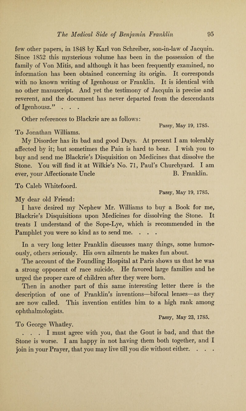 few other papers, in 1848 by Karl von Schreiber, son-in-law of Jacquin. Since 1852 this mysterious volume has been in the possession of the family of Von Mitis, and although it has been frequently examined, no information has been obtained concerning its origin. It corresponds with no known writing of Igenhousz or Franklin. It is identical with no other manuscript. And yet the testimony of Jacquin is precise and reverent, and the document has never departed from the descendants of Igenhousz.” . . . Other references to Blackrie are as follows: Passy, May 19, 1785. To Jonathan Williams. My Disorder has its bad and good Days. At present I am tolerably affected by it; but sometimes the Pain is hard to bear. I wish you to buy and send me Blackrie’s Disquisition on Medicines that dissolve the Stone. You will find it at Wilkie’s No. 71, Paul’s Churchyard. I am ever, your Affectionate Uncle B. Franklin. To Caleb Whitefoord. Passy, May 19, 1785. My dear old Friend: I have desired my Nephew Mr. Williams to buy a Book for me, Blackrie’s Disquisitions upon Medicines for dissolving the Stone. It treats I understand of the Sope-Lye, which is recommended in the Pamphlet you were so kind as to send me. . . . In a very long letter Franklin discusses many things, some humor¬ ously, others seriously. His own ailments he makes fun about. The account of the Foundling Hospital at Paris shows us that he was a strong opponent of race suicide. He favored large families and he urged the proper care of children after they were born. Then in another part of this same interesting letter there is the description of one of Franklin’s inventions—bifocal lenses—as they are now called. This invention entitles him to a high rank among ophthalmologists. Passy, May 23, 1785. To George Whatley. . . . I must agree with you, that the Gout is bad, and that the Stone is worse. I am happy in not having them both together, and I join in your Prayer, that you may live till you die without either. . . .