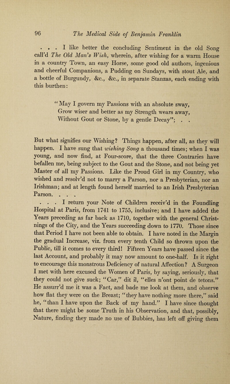 . . . I like better the concluding Sentiment in the old Song call’d The Old Man’s Wish, wherein, after wishing for a warm House in a country Town, an easy Horse, some good old authors, ingenious and cheerful Companions, a Pudding on Sundays, with stout Ale, and a bottle of Burgundy, &c., &c., in separate Stanzas, each ending with this burthen: “May I govern my Passions with an absolute sway, Grow wiser and better as my Strength wears away, Without Gout or Stone, by a gentle Decay”; . . But what signifies our Wishing? Things happen, after all, as they will happen. I have sung that wishing Song a thousand times; when I was young, and now find, at Four-score, that the three Contraries have befallen me, being subject to the Gout and the Stone, and not being yet Master of all my Passions. Like the Proud Girl in my Country, who wished and resolv’d not to marry a Parson, nor a Presbyterian, nor an Irishman; and at length found herself married to an Irish Presbyterian Parson. . . . . . . I return your Note of Children receiv’d in the Foundling Hospital at Paris, from 1741 to 1755, inclusive; and I have added the Years preceding as far back as 1710, together with the general Christ- nings of the City, and the Years succeeding down to 1770. Those since that Period I have not been able to obtain. I have noted in the Margin the gradual Increase, viz. from every tenth Child so thrown upon the Public, till it comes to every third! Fifteen Years have passed since the last Account, and probably it may now amount to one-half. Is it right to encourage this monstrous Deficiency of natural Affection? A Surgeon I met with here excused the Women of Paris, by saying, seriously, that they could not give suck; “Car,” dit il, “elles n’ont point de tetons.” He assurr’d me it was a Fact, and bade me look at them, and observe how flat they were on the Breast; “they have nothing more there,” said he, “than I have upon the Back of my hand.” I have since thought that there might be some Truth in his Observation, and that, possibly, Nature, finding they made no use of Bubbies, has left off giving them