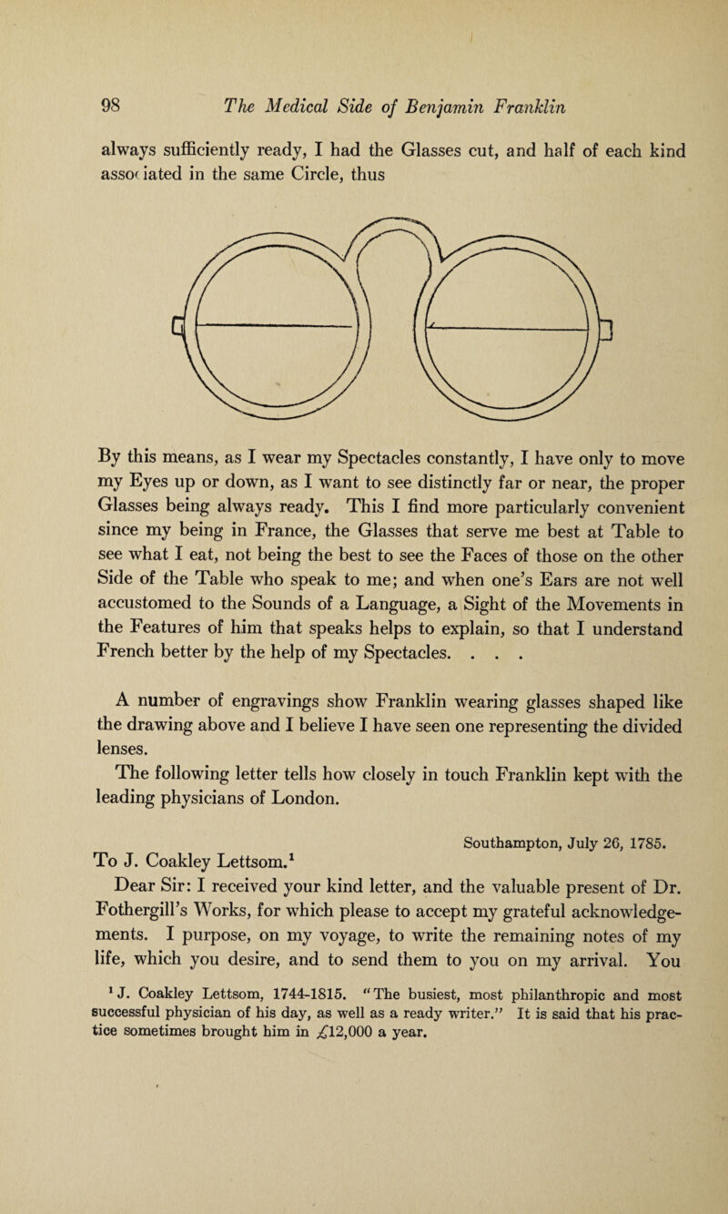 always sufficiently ready, I had the Glasses cut, and half of each kind associated in the same Circle, thus By this means, as I wear my Spectacles constantly, I have only to move my Eyes up or down, as I want to see distinctly far or near, the proper Glasses being always ready. This I find more particularly convenient since my being in France, the Glasses that serve me best at Table to see what I eat, not being the best to see the Faces of those on the other Side of the Table who speak to me; and when one’s Ears are not well accustomed to the Sounds of a Language, a Sight of the Movements in the Features of him that speaks helps to explain, so that I understand French better by the help of my Spectacles. . . . A number of engravings show Franklin wearing glasses shaped like the drawing above and I believe I have seen one representing the divided lenses. The following letter tells how closely in touch Franklin kept with the leading physicians of London. Southampton, July 26, 1785. To J. Coakley Lettsom.1 Dear Sir: I received your kind letter, and the valuable present of Dr. Fothergill’s Works, for which please to accept my grateful acknowledge¬ ments. I purpose, on my voyage, to write the remaining notes of my life, which you desire, and to send them to you on my arrival. You *J. Coakley Lettsom, 1744-1815. “The busiest, most philanthropic and most successful physician of his day, as well as a ready writer.” It is said that his prac¬ tice sometimes brought him in ^12,000 a year.