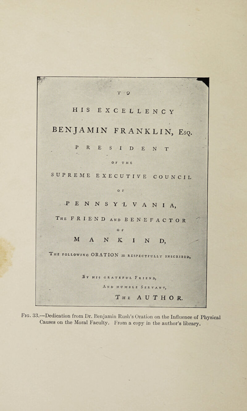 T Q HIS excellency BENJAMIN FRANKLIN, Esq. PRESIDENT OF THE SUPREME EXECUTIVE COUNCIL .PENNSYLVANIA, The F R IE N D and BENEFACTOR o F mankind, The following ORATION is respectfullv inscribed. By his grateful Friend, And humble Servant, The AUTHOR, Fig. 33—Dedication from Dr. Benjamin Rush’s Oration on the Influence of Physical Causes on the Moral Faculty. From a copy in the author’s library.