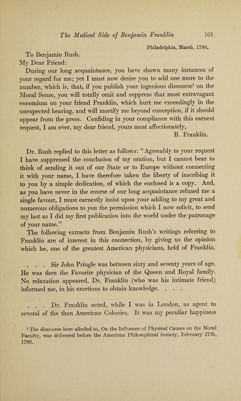 Philadelphia, March, 1786. To Benjamin Rush. My Dear Friend: During our long acquaintance, you have shown many instances of your regard for me; yet I must now desire you to add one more to the number, which is, that, if you publish your ingenious discourse1 on the Moral Sense, you will totally omit and suppress that most extravagant encomium on your friend Franklin, which hurt me exceedingly in the unexpected hearing, and will mortify me beyond conception, if it should appear from the press. Confiding in your compliance with this earnest request, I am ever, my dear friend, yours most affectionately, B. Franklin. Dr. Rush replied to this letter as follows: “Agreeably to your request I have suppressed the conclusion of my oration, but I cannot bear to think of sending it out of our State or to Europe without connecting it with your name, I have therefore taken the liberty of inscribing it to you by a simple dedication, of which the enclosed is a copy. And, as you have never in the course of our long acquaintance refused me a single favour, I must earnestly insist upon your adding to my great and numerous obligations to you the permission which I now solicit, to send my last as I did my first publication into the world under the patronage of your name.” The following extracts from Benjamin Rush’s writings referring to Franklin are of interest in this connection, by giving us the opinion which he, one of the greatest American physicians, held of Franklin. . . . Sir John Pringle was between sixty and seventy years of age. He was then the Favorite physician of the Queen and Royal family. No relaxation appeared, Dr. Franklin (who was his intimate friend) informed me, in his exertions to obtain knowledge. . . . . . . Dr. Franklin acted, while I was in London, as agent to several of the then American Colonies. It was my peculiar happiness 1 The discourse here alluded to, On the Influence of Physical Causes on the Moral Faculty, was delivered before the American Philosophical Society, February 27th, 1786.