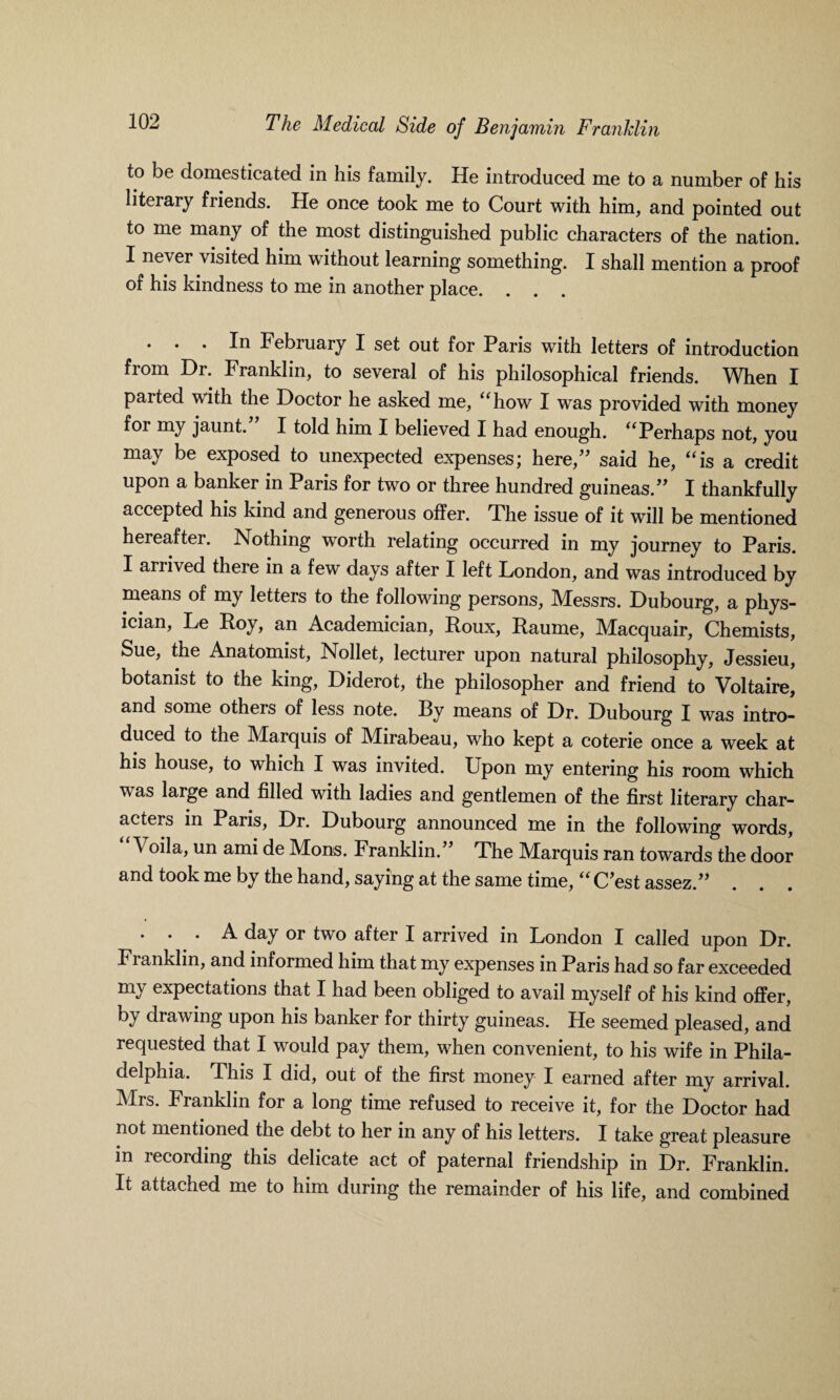 to be domesticated in his family. He introduced me to a number of his literary friends. He once took me to Court with him, and pointed out to me many of the most distinguished public characters of the nation. I never visited him without learning something. I shall mention a proof of his kindness to me in another place. . . . In February I set out for Paris with letters of introduction from Dr. Franklin, to several of his philosophical friends. When I paited with the Doctor he asked me, “how I was provided with money for my jaunt. I told him I believed I had enough. “ Perhaps not, you may be exposed to unexpected expenses; here,” said he, “is a credit upon a banker in Paris for two or three hundred guineas.” I thankfully accepted his kind and generous offer. The issue of it will be mentioned hereafter. Nothing worth relating occurred in my journey to Paris. I arrived there in a few days after I left London, and was introduced by means of my letters to the following persons, Messrs. Dubourg, a phys¬ ician, Le Roy, an Academician, Roux, Raume, Macquair, Chemists, Sue, the Anatomist, Nollet, lecturer upon natural philosophy, Jessieu, botanist to the king, Diderot, the philosopher and friend to Voltaire, and some others of less note. Ry means of Dr. Dubourg I was intro¬ duced to the Marquis of Mirabeau, who kept a coterie once a week at his house, to which I was invited. Upon my entering his room which w as large and filled with ladies and gentlemen of the first literary char¬ acters in Paris, Dr. Dubourg announced me in the following words, \ oila, un ami de Mods. Franklin.” The Marquis ran towards the door and took me by the hand, saying at the same time, “ C’est assez.” ... A day or two after I arrived in London I called upon Dr. Fianklin, and informed him that my expenses in Paris had so far exceeded my expectations that I had been obliged to avail myself of his kind offer, by drawing upon his banker for thirty guineas. He seemed pleased, and requested that I would pay them, when convenient, to his wife in Phila¬ delphia. This I did, out of the first money I earned after my arrival. Mrs. Franklin for a long time refused to receive it, for the Doctor had not mentioned the debt to her in any of his letters. I take great pleasure in recording this delicate act of paternal friendship in Dr. Franklin. It attached me to him during the remainder of his life, and combined