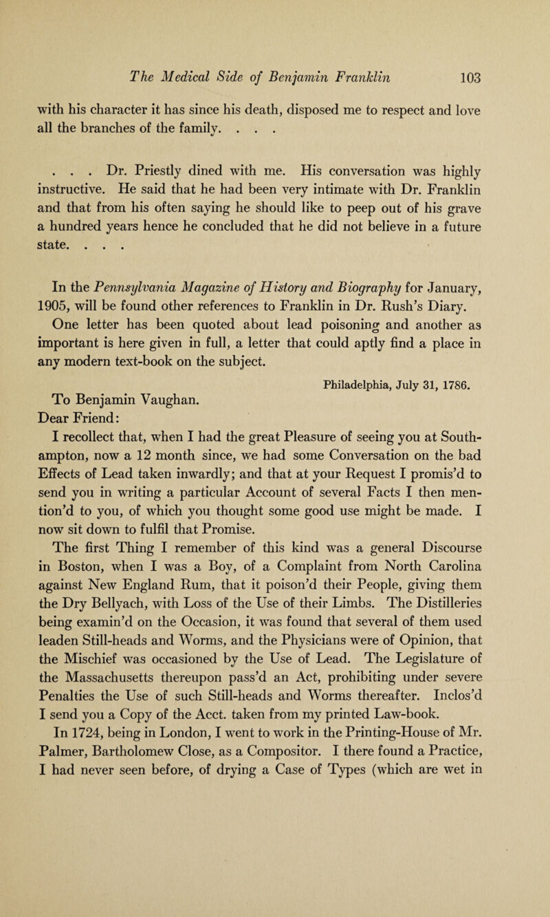 with his character it has since his death, disposed me to respect and love all the branches of the family. . . . . . . Dr. Priestly dined with me. His conversation was highly instructive. He said that he had been very intimate with Dr. Franklin and that from his often saying he should like to peep out of his grave a hundred years hence he concluded that he did not believe in a future state. ... In the Pennsylvania Magazine of History and Biography for January, 1905, will be found other references to Franklin in Dr. Rush’s Diary. One letter has been quoted about lead poisoning and another as important is here given in full, a letter that could aptly find a place in any modern text-book on the subject. Philadelphia, July 31, 1786. To Benjamin Vaughan. Dear Friend: I recollect that, when I had the great Pleasure of seeing you at South¬ ampton, now a 12 month since, we had some Conversation on the bad Effects of Lead taken inwardly; and that at your Request I promis’d to send you in writing a particular Account of several Facts I then men¬ tion’d to you, of which you thought some good use might be made. I now sit down to fulfil that Promise. The first Thing I remember of this kind was a general Discourse in Boston, when I was a Boy, of a Complaint from North Carolina against New England Rum, that it poison’d their People, giving them the Dry Bellyach, with Loss of the Use of their Limbs. The Distilleries being examin’d on the Occasion, it was found that several of them used leaden Still-heads and Worms, and the Physicians were of Opinion, that the Mischief was occasioned by the Use of Lead. The Legislature of the Massachusetts thereupon pass’d an Act, prohibiting under severe Penalties the Use of such Still-heads and Worms thereafter. Inclos’d I send you a Copy of the Acct. taken from my printed Law-book. In 1724, being in London, I went to work in the Printing-House of Mr. Palmer, Bartholomew Close, as a Compositor. I there found a Practice, I had never seen before, of drying a Case of Types (which are wet in