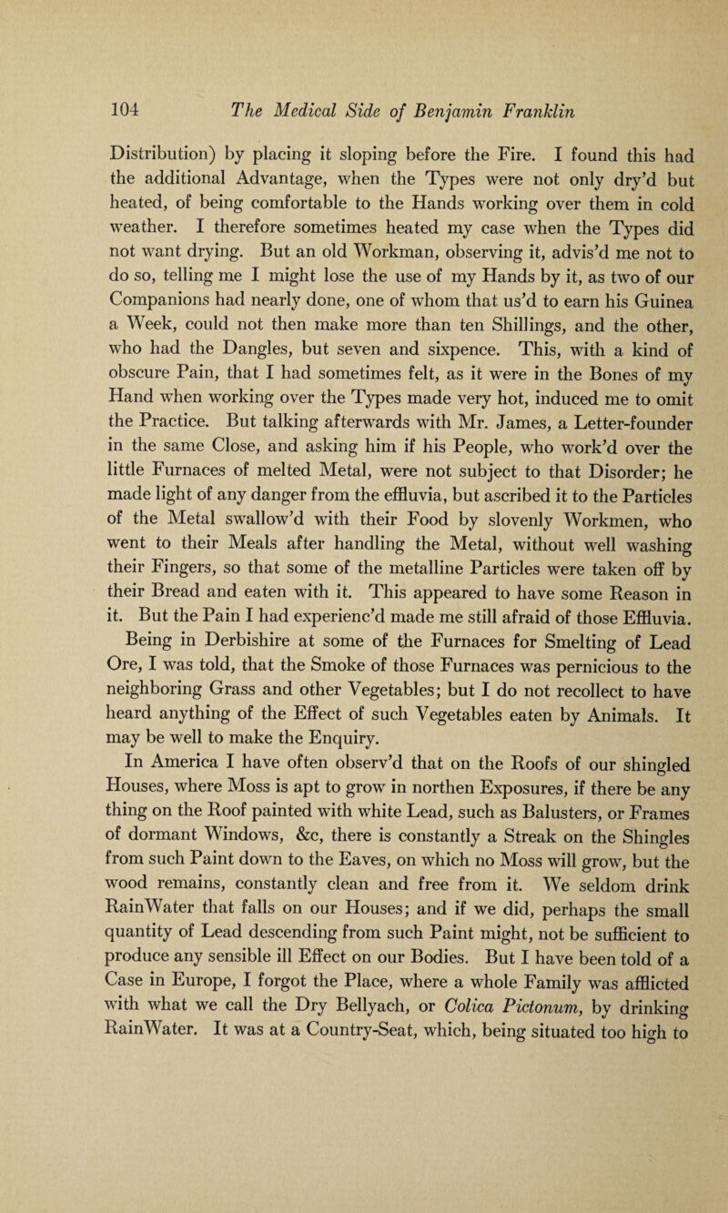 Distribution) by placing it sloping before the Fire. I found this had the additional Advantage, when the Types were not only dry’d but heated, of being comfortable to the Hands working over them in cold weather. I therefore sometimes heated my case when the Types did not want drying. But an old Workman, observing it, advis’d me not to do so, telling me I might lose the use of my Hands by it, as two of our Companions had nearly done, one of whom that us’d to earn his Guinea a Week, could not then make more than ten Shillings, and the other, who had the Dangles, but seven and sixpence. This, with a kind of obscure Pain, that I had sometimes felt, as it were in the Bones of my Hand when working over the Types made very hot, induced me to omit the Practice. But talking afterwards with Mr. James, a Letter-founder in the same Close, and asking him if his People, who work’d over the little Furnaces of melted Metal, were not subject to that Disorder; he made light of any danger from the effluvia, but ascribed it to the Particles of the Metal swallow’d with their Food by slovenly Workmen, who went to their Meals after handling the Metal, without well washing their Fingers, so that some of the metalline Particles were taken off by their Bread and eaten with it. This appeared to have some Reason in it. But the Pain I had experienc’d made me still afraid of those Effluvia. Being in Derbishire at some of the Furnaces for Smelting of Lead Ore, I was told, that the Smoke of those Furnaces was pernicious to the neighboring Grass and other Vegetables; but I do not recollect to have heard anything of the Effect of such Vegetables eaten by Animals. It may be well to make the Enquiry. In America I have often observ’d that on the Roofs of our shingled Houses, where Moss is apt to grow in northen Exposures, if there be any thing on the Roof painted with white Lead, such as Balusters, or Frames of dormant Windows, &c, there is constantly a Streak on the Shingles from such Paint down to the Eaves, on which no Moss will grow, but the wood remains, constantly clean and free from it. We seldom drink RainWater that falls on our Houses; and if we did, perhaps the small quantity of Lead descending from such Paint might, not be sufficient to produce any sensible ill Effect on our Bodies. But I have been told of a Case in Europe, I forgot the Place, where a whole Family was afflicted with what we call the Dry Bellyach, or Colica Pictonum, by drinking RainWater. It was at a Country-Seat, which, being situated too high to