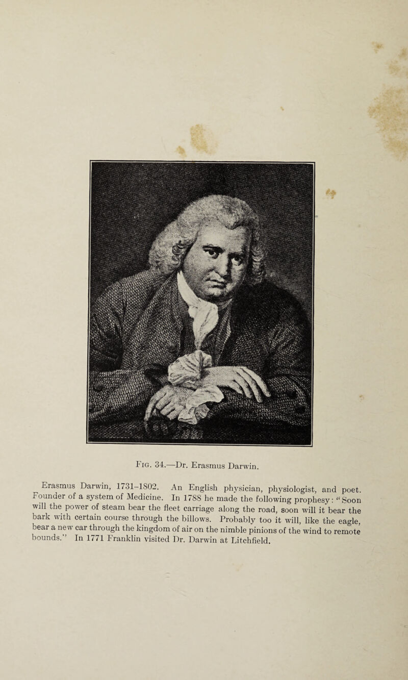 Fig. 34. Dr. Erasmus Darwin. ^ Erasmus Darwin, 1731-1802. An English physician, physiologist, and poet, rounder of a system of Medicine. In 1788 he made the following prophesy: “Soon will the power of steam bear the fleet carriage along the road, soon will it bear the bark with certain course through the billows. Probably too it will, like the eagle, bear a new car through the kingdom of air on the nimble pinions of the wind to remote bounds. In 1771 Franklin visited Dr. Darwin at Litchfield.