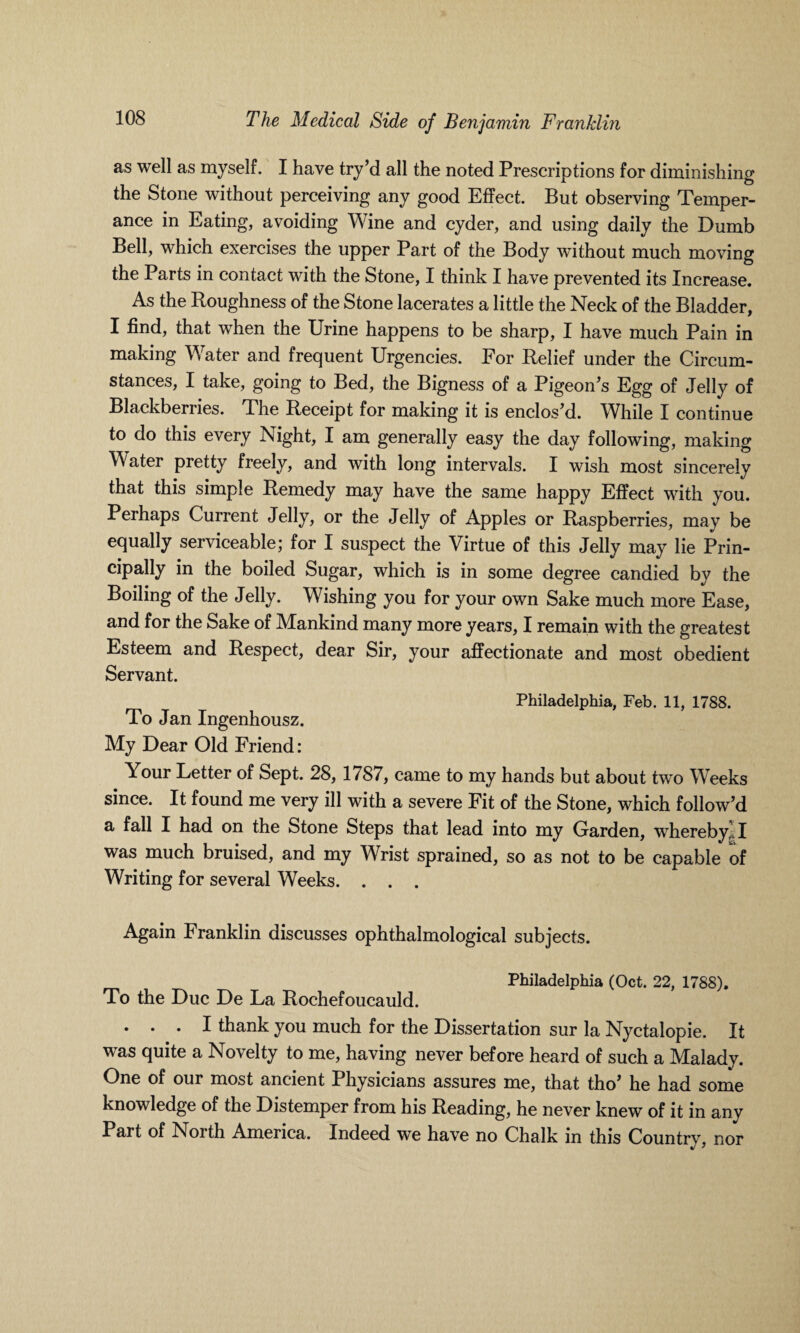 as well as myself. I have try’d all the noted Prescriptions for diminishing the Stone without perceiving any good Effect. But observing Temper¬ ance in Eating, avoiding Wine and cyder, and using daily the Dumb Bell, which exercises the upper Part of the Body without much moving the Parts in contact with the Stone, I think I have prevented its Increase. As the Roughness of the Stone lacerates a little the Neck of the Bladder, I find, that when the Urine happens to be sharp, I have much Pain in making Water and frequent Urgencies. For Relief under the Circum¬ stances, I take, going to Bed, the Bigness of a Pigeon's Egg of Jelly of Blackberries. The Receipt for making it is enclos'd. While I continue to do this every Night, I am generally easy the day following, making Water pretty freely, and with long intervals. I wish most sincerely that this simple Remedy may have the same happy Effect with you. Perhaps Current Jelly, or the Jelly of Apples or Raspberries, may be equally serviceable; for I suspect the Virtue of this Jelly may lie Prin- cipally in the boiled Sugar, which is in some degree candied by the Boiling of the Jelly. Wishing you for your own Sake much more Ease, and for the Sake of Mankind many more years, I remain with the greatest Esteem and Respect, dear Sir, your affectionate and most obedient Servant. Philadelphia, Feb. 11, 1788. To Jan Ingenhousz. My Dear Old Friend: Your Letter of Sept. 28, 1787, came to my hands but about two Weeks since. It found me very ill with a severe Fit of the Stone, which follow'd a fall I had on the Stone Steps that lead into my Garden, whereby,;. I was much bruised, and my Wrist sprained, so as not to be capable of Writing for several Weeks. . . . Again Franklin discusses ophthalmological subjects. Philadelphia (Oct. 22, 1788), To the Due De La Rochefoucauld. . . . I thank you much for the Dissertation sur la Nyctalopie. It was quite a Novelty to me, having never before heard of such a Malady. One of our most ancient Physicians assures me, that tho' he had some knowledge of the Distemper from his Reading, he never knew of it in any Part of North America. Indeed we have no Chalk in this Country, nor %J *