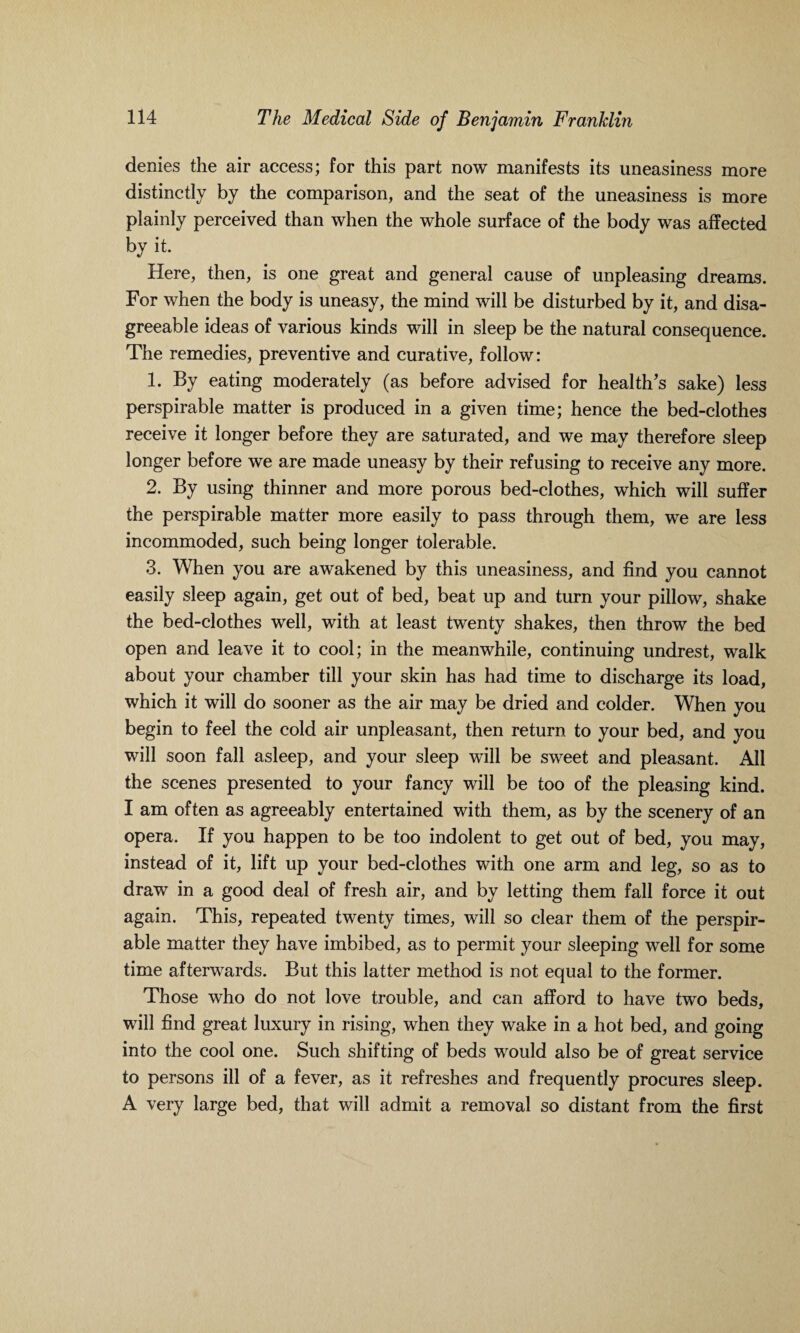 denies the air access; for this part now manifests its uneasiness more distinctly by the comparison, and the seat of the uneasiness is more plainly perceived than when the whole surface of the body was affected by it. Here, then, is one great and general cause of unpleasing dreams. For when the body is uneasy, the mind will be disturbed by it, and disa¬ greeable ideas of various kinds will in sleep be the natural consequence. The remedies, preventive and curative, follow: 1. By eating moderately (as before advised for health's sake) less perspirable matter is produced in a given time; hence the bed-clothes receive it longer before they are saturated, and we may therefore sleep longer before we are made uneasy by their refusing to receive any more. 2. By using thinner and more porous bed-clothes, which will suffer the perspirable matter more easily to pass through them, we are less incommoded, such being longer tolerable. 3. When you are awakened by this uneasiness, and find you cannot easily sleep again, get out of bed, beat up and turn your pillow, shake the bed-clothes well, with at least twenty shakes, then throw the bed open and leave it to cool; in the meanwhile, continuing undrest, walk about your chamber till your skin has had time to discharge its load, which it will do sooner as the air may be dried and colder. When you begin to feel the cold air unpleasant, then return to your bed, and you will soon fall asleep, and your sleep will be sweet and pleasant. All the scenes presented to your fancy will be too of the pleasing kind. I am often as agreeably entertained with them, as by the scenery of an opera. If you happen to be too indolent to get out of bed, you may, instead of it, lift up your bed-clothes with one arm and leg, so as to draw in a good deal of fresh air, and by letting them fall force it out again. This, repeated twenty times, will so clear them of the perspir¬ able matter they have imbibed, as to permit your sleeping well for some time afterwards. But this latter method is not equal to the former. Those who do not love trouble, and can afford to have two beds, will find great luxury in rising, when they wake in a hot bed, and going into the cool one. Such shifting of beds would also be of great service to persons ill of a fever, as it refreshes and frequently procures sleep. A very large bed, that will admit a removal so distant from the first