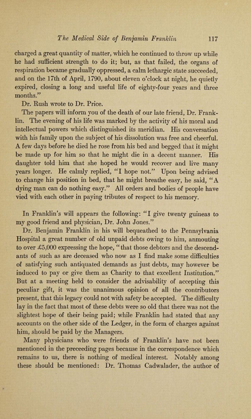 charged a great quantity of matter, which he continued to throw up while he had sufficient strength to do it; but, as that failed, the organs of respiration became gradually oppressed, a calm lethargic state succeeded, and on the 17th of April, 1790, about eleven o’clock at night, he quietly expired, closing a long and useful life of eighty-four years and three months.” Dr. Rush wrote to Dr. Price. The papers will inform you of the death of our late friend, Dr. Frank¬ lin. The evening of his life was marked by the activity of his moral and intellectual powers which distinguished its meridian. His conversation with his family upon the subject of his dissolution was free and cheerful. A few days before he died he rose from his bed and begged that it might be made up for him so that he might die in a decent manner. His daughter told him that she hoped he would recover and live many years longer. He calmly replied, “I hope not.” Upon being advised to change his position in bed, that he might breathe easy, he said, “A dying man can do nothing easy.” All orders and bodies of people have vied with each other in paying tributes of respect to his memory. In Franklin’s will appears the following: “I give twenty guineas to my good friend and physician, Dr. John Jones.” Dr. Benjamin Franklin in his will bequeathed to the Pennsylvania Hospital a great number of old unpaid debts owing to him, anmouting to over £5,000 expressing the hope, “ that those debtors and the descend¬ ants of such as are deceased who now as I find make some difficulties of satisfying such antiquated demands as just debts, may however be induced to pay or give them as Charity to that excellent Institution.” But at a meeting held to consider the advisability of accepting this peculiar gift, it was the unanimous opinion of all the contributors present, that this legacy could not with safety be accepted. The difficulty lay in the fact that most of these debts were so old that there was not the slightest hope of their being paid; while Franklin had stated that any accounts on the other side of the Ledger, in the form of charges against him, should be paid by the Managers. Many physicians who were friends of Franklin’s have not been mentioned in the preceeding pages because in the correspondence which remains to us, there is nothing of medical interest. Notably among these should be mentioned: Dr. Thomas Cadwalader, the author of
