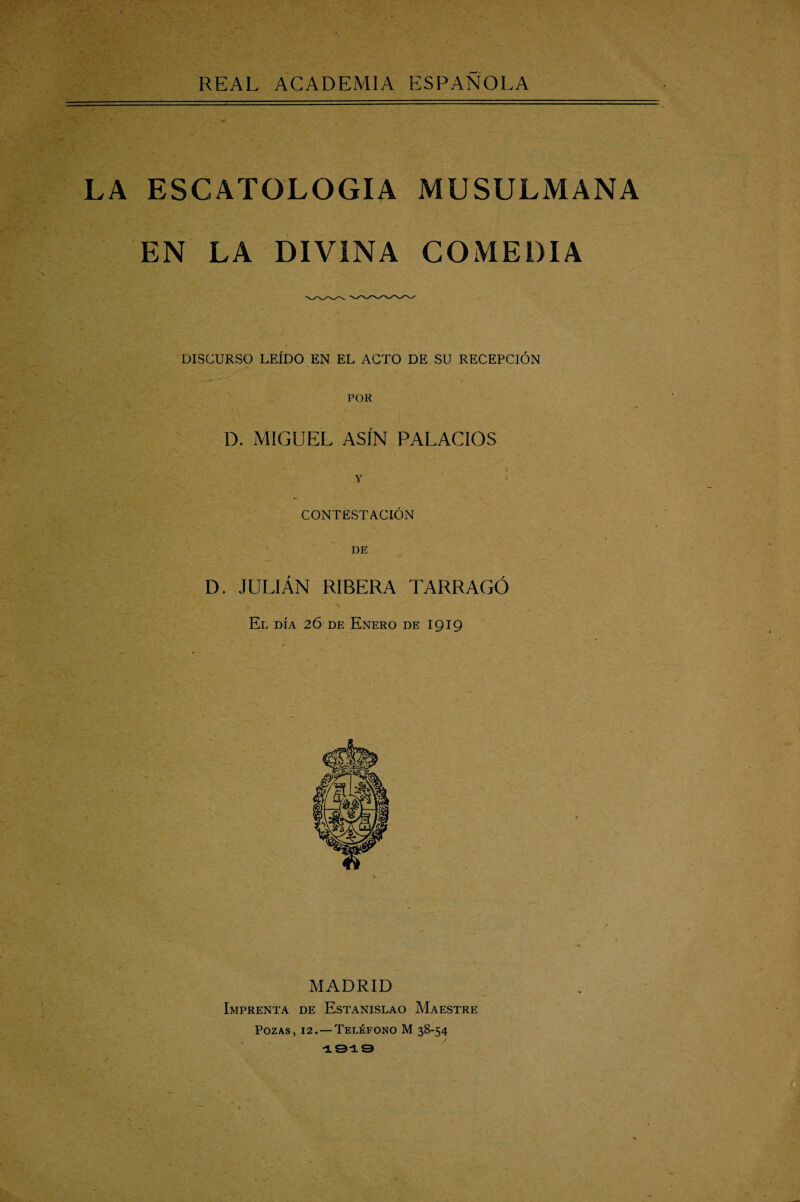 REAL ACADEMIA ESPAÑOLA LA ESCATOLOGIA MUSULMANA EN LA DIVINA COMEDIA DISCURSO LEÍDO EN EL ACTO DE SU RECEPCIÓN POR D. MIGUEL ASÍN PALACIOS CONTESTACIÓN DE D. JULIÁN RIBERA TARRAGO El día 26 de Enero de 1919 MADRID Imprenta de Estanislao Maestre Pozas, 12.—Teléfono M 38-54 1919