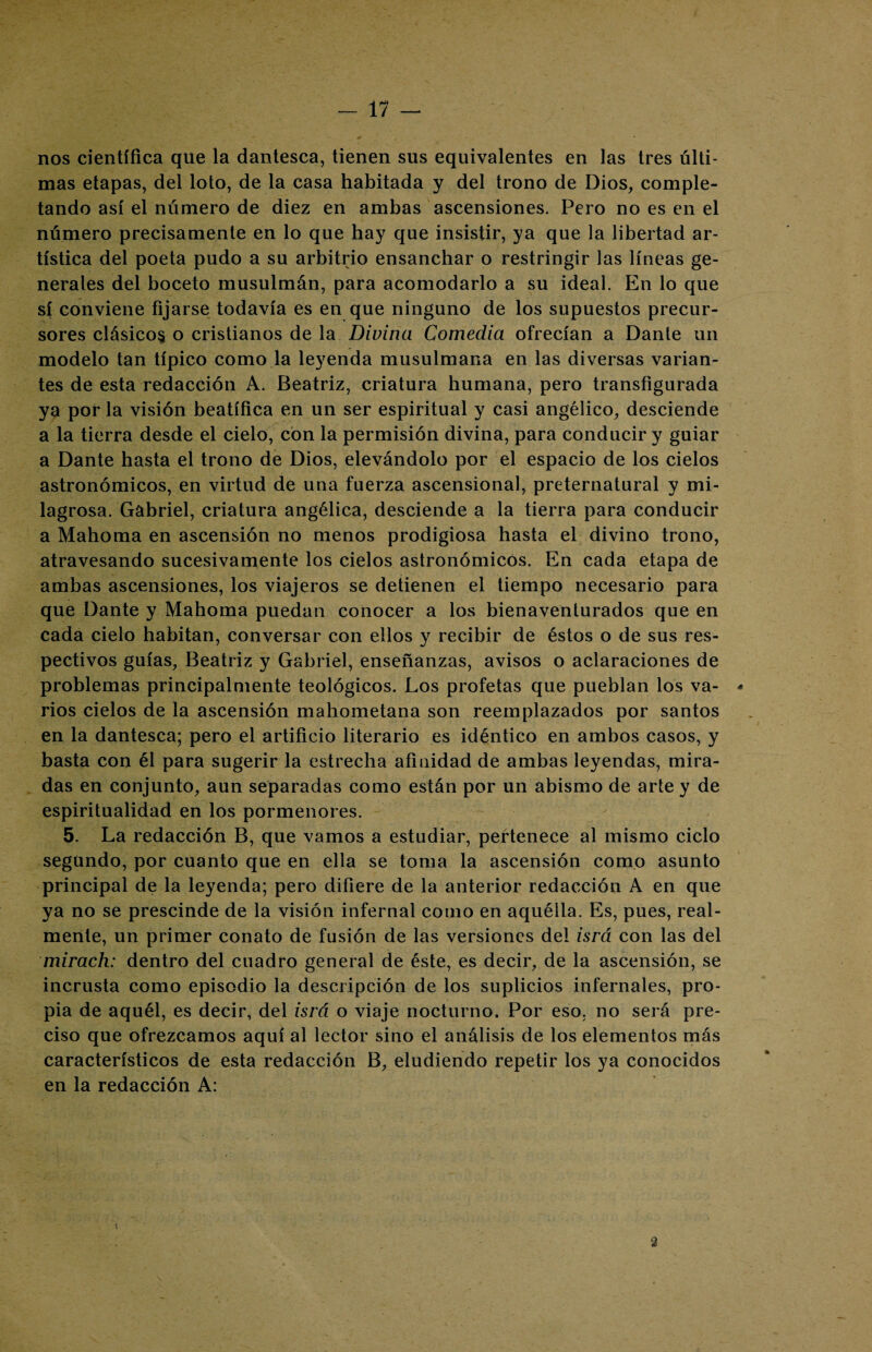 nos científica que la dantesca, tienen sus equivalentes en las tres últi¬ mas etapas, del loto, de la casa habitada y del trono de Dios, comple¬ tando así el número de diez en ambas ascensiones. Pero no es en el número precisamente en lo que hay que insistir, ya que la libertad ar¬ tística del poeta pudo a su arbitrio ensanchar o restringir las líneas ge¬ nerales del boceto musulmán, para acomodarlo a su ideal. En lo que sí conviene fijarse todavía es en que ninguno de los supuestos precur¬ sores clásicos o cristianos de la Divina Comedia ofrecían a Dante un modelo tan típico como la leyenda musulmana en las diversas varian¬ tes de esta redacción A. Beatriz, criatura humana, pero transfigurada ya por la visión beatífica en un ser espiritual y casi angélico, desciende a la tierra desde el cielo, con la permisión divina, para conducir y guiar a Dante hasta el trono de Dios, elevándolo por el espacio de los cielos astronómicos, en virtud de una fuerza ascensional, preternatural y mi¬ lagrosa. Gabriel, criatura angélica, desciende a la tierra para conducir a Mahoma en ascensión no menos prodigiosa hasta el divino trono, atravesando sucesivamente los cielos astronómicos. En cada etapa de ambas ascensiones, los viajeros se detienen el tiempo necesario para que Dante y Mahoma puedan conocer a los bienaventurados que en cada cielo habitan, conversar con ellos y recibir de éstos o de sus res¬ pectivos guías, Beatriz y Gabriel, enseñanzas, avisos o aclaraciones de problemas principalmente teológicos. Los profetas que pueblan los va- - rios cielos de la ascensión mahometana son reemplazados por santos en la dantesca; pero el artificio literario es idéntico en ambos casos, y basta con él para sugerir la estrecha afinidad de ambas leyendas, mira¬ das en conjunto, aun separadas como están por un abismo de arte y de espiritualidad en los pormenores. 5. La redacción B, que vamos a estudiar, pertenece al mismo ciclo segundo, por cuanto que en ella se toma la ascensión como asunto principal de la leyenda; pero difiere de la anterior redacción A en que ya no se prescinde de la visión infernal como en aquélla. Es, pues, real¬ mente, un primer conato de fusión de las versiones del isrá con las del mirach: dentro del cuadro general de éste, es decir, de la ascensión, se incrusta como episodio la descripción de los suplicios infernales, pro¬ pia de aquél, es decir, del isrá o viaje nocturno. Por eso, no será pre¬ ciso que ofrezcamos aquí al lector sino el análisis de los elementos más característicos de esta redacción B, eludiendo repetir los ya conocidos en la redacción A: 3 1