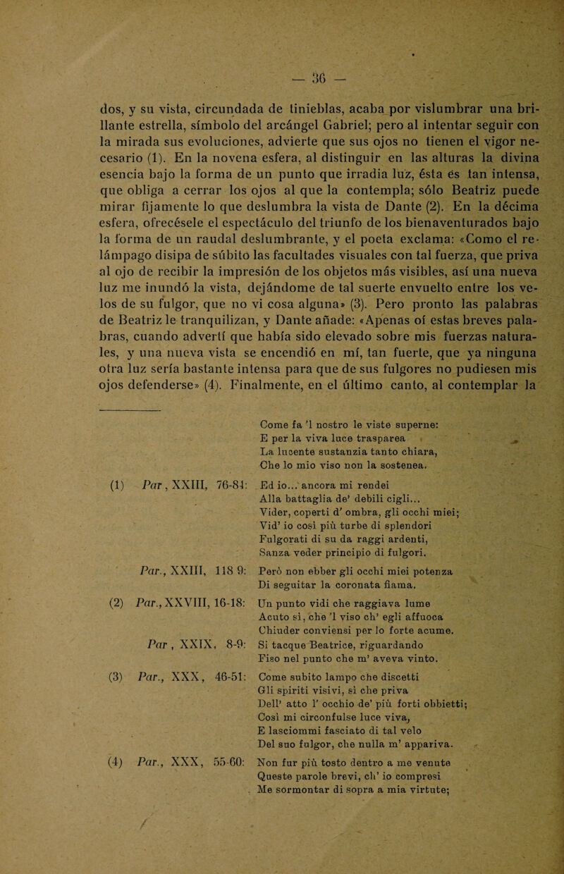 dos, y su vista, circundada de tinieblas, acaba por vislumbrar una bri¬ llante estrella, símbolo del arcángel Gabriel; pero al intentar seguir con la mirada sus evoluciones, advierte que sus ojos no tienen el vigor ne¬ cesario (1). En la novena esfera, al distinguir en las alturas la divina esencia bajo la forma de un punto que irradia luz, ésta és tan intensa, que obliga a cerrar los ojos al que la contempla; sólo Beatriz puede mirar fijamente lo que deslumbra la vista de Dante (2). En la décima esfera, ofrecésele el espectáculo del triunfo de los bienaventurados bajo la forma de un raudal deslumbrante, y el poeta exclama: «Gomo el re¬ lámpago disipa de súbito las facultades visuales con tal fuerza, que priva ai ojo de recibir la impresión de los objetos más visibles, así una nueva luz me inundó la vista, dejándome de tal suerte envuelto entre los ve¬ los de su fulgor, que no vi cosa alguna» (3). Pero pronto las palabras de Beatriz le tranquilizan, y Dante añade: «Apenas oí estas breves pala¬ bras, cuando advertí que había sido elevado sobre mis fuerzas natura¬ les, y una nueva vista se encendió en mí, tan fuerte, que ya ninguna otra luz sería bastante intensa para que de sus fulgores no pudiesen mis ojos defenderse» (4). Finalmente, en el último canto, al contemplar la Par, XXIII, 76-84: Par., XXIII, 118 9: Par., XXVIII, 16-18: Par , XXIX, 8-9: Par., XXX, 46-51: Par., 55-60: Come fa ’1 nostro le viste superno: E per la viva luce trasparea La lucente sustanzia tanto chiara, Che lo mió viso non la sostenea. Ed io...'ancora mi rendei Alia battaglia de’ debili cigli... Vider, coperti d' ombra, gli occhi miei; Vid’ io cosí pin turbe di splendori Fulgorati di su da raggi ardenti, Sanza veder principio di fulgori. Pero non ebber gli occhi miei potenza Di seguitar la coronata fiama. Un punto vidi che raggiava lume Acuto si, che ’l viso ch’ egli affuoca Chiuder conviensi per lo forte acume. Si tacque Beatrice, reguardando Fiso nel punto che m’ aveva vinto. Come súbito lampo che discetti Gli spiriti visivi, si che priva Dell’ atto T occhio de’ piu forti obbietti; Cosí mi circonfulse luce viva, E lasciommi fasciato di tal velo Del suo fulgor, che nulla m’ appariva. Non fur piu tosto dentro a me venute Queste parole brevi, ch’ io compresi Me sormontar di sopra a mia virtute;
