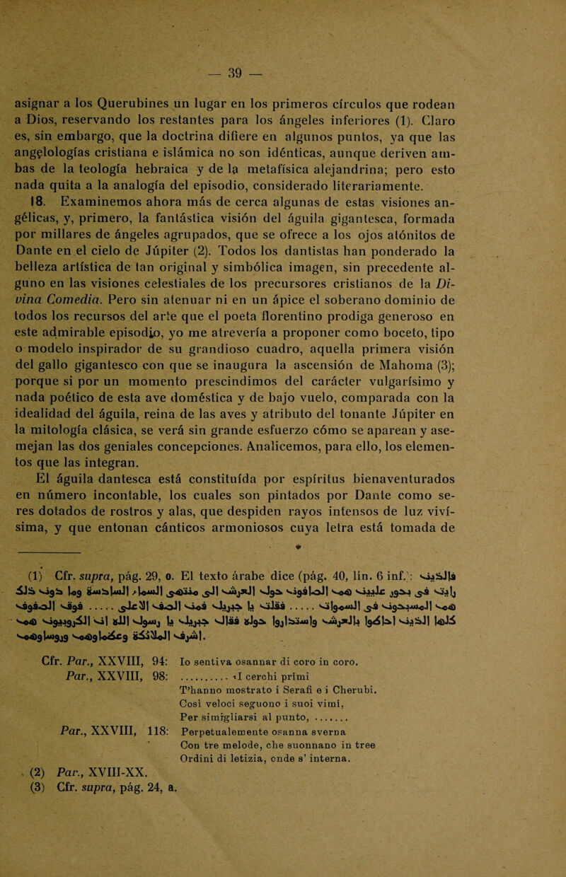 asignar a los Querubines un lugar en los primeros círculos que rodean a Dios, reservando los restantes para los ángeles inferiores (1). Claro es, sin embargo, que la doctrina difiere en algunos puntos, ya que las ang^lologías cristiana e islámica no son idénticas, aunque deriven am¬ bas de la teología hebraica y de la metafísica alejandrina; pero esto nada quita a la analogía del episodio, considerado literariamente. 18. Examinemos ahora más de cerca algunas de estas visiones an¬ gélicas, y, primero, la fantástica visión del águila gigantesca, formada por millares de ángeles agrupados, que se ofrece a los ojos atónitos de Dante en el cielo de Júpiter (2). Todos los dantistas han ponderado la belleza artística de tan original y simbólica imagen, sin precedente al¬ guno en las visiones celestiales de los precursores cristianos de la Di¬ vina Comedia. Pero sin atenuar ni en un ápice el soberano dominio de todos los recursos del arte que el poeta florentino prodiga generoso en este admirable episodio, yo me atrevería a proponer como boceto, tipo o modelo inspirador de su grandioso cuadro, aquella primera visión del gallo gigantesco con que se inaugura la ascensión de Mahorna (3); porque si por un momento prescindimos del carácter vulgarísimo y nada poético de esta ave doméstica y de bajo vuelo, comparada con la idealidad del águila, reina de las aves y atributo del tonante Júpiter en la mitología clásica, se verá sin grande esfuerzo cómo se aparean y ase¬ mejan las dos geniales concepciones. Analicemos, para ello, los elemen¬ tos que las integran. El águila dantesca está constituida por espíritus bienaventurados en número incontable, los cuales son pintados por Dante como se¬ res dotados de rostros y alas, que despiden rayos intensos de luz viví¬ sima, y que entonan cánticos armoniosos cuya letra está tomada de (1) Gfr. supra, pág. 29, o. El texto árabe dice (pág. 40, lín. 6 inf.;: vó¿&Jlá vigía Ug &Mibj4JiJj ^UmJ) ^4)3¿« ¿-J| vájsdj sjgá» viga lo J| ^<o4) V9gSoJ] '¿9® ..... sáoJj )¿ vjJüi.vig^ui-eJI ^«4) S*©4) vigjágjáll vil *JJ] vlgjuij b sj|¿j¿ *JgA |gj| Sm-aí |g váj*J|.í Ig^W UJá s^4>gU»gjg Ve4)9l«^£9 Cfr. Par., XXVIII, 94: lo sentiva osannar di coro in coro. Par., XXVIII, 98: .. *I cerchi primi T’hanno mostrato i Serafi e i Cherubi. Cosí veloci seguono i suoi vimi, Per simrgliarsi al punto, . Par., XXVIII, 118: Perpetualemente osanna averna Con tre melode, che suonnano in tree Ordini di letizia, onde s’ interna. , (2) Par., XVIII-XX. (3) Cfr. supra, pág. 24, a.