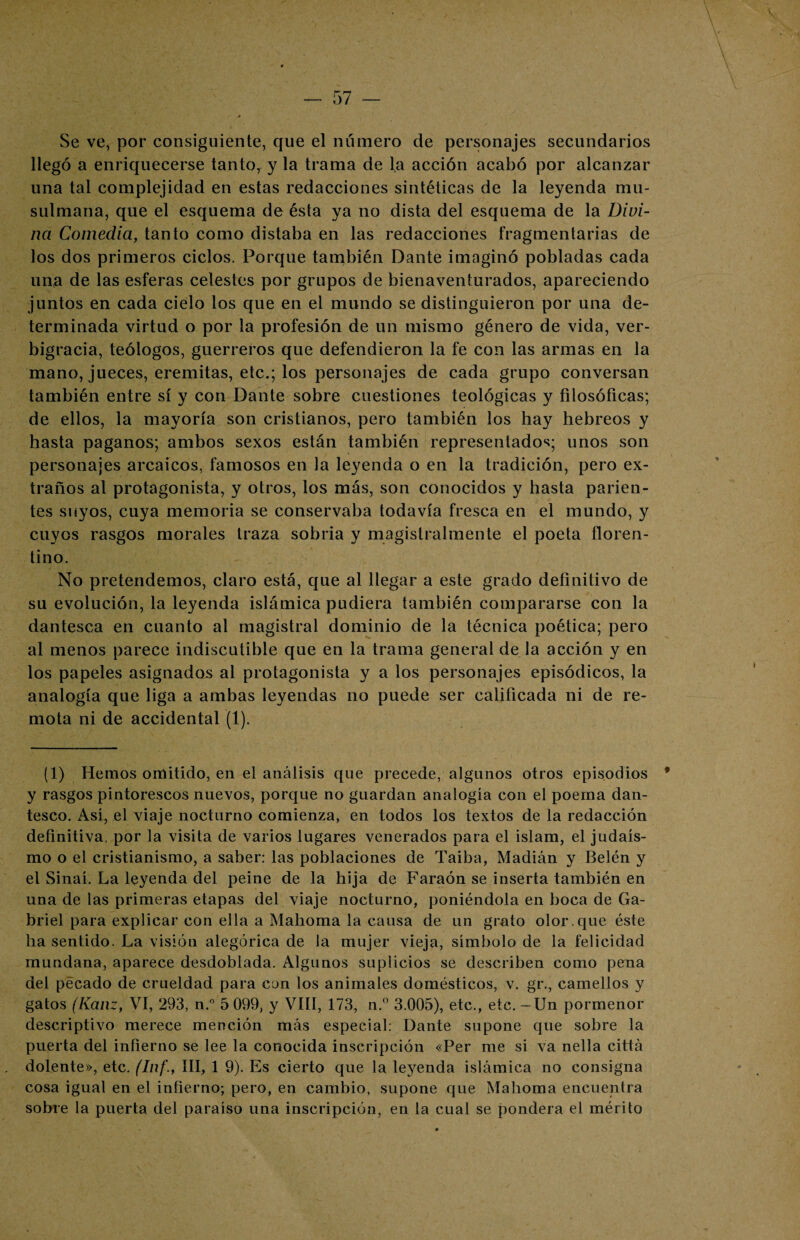 Se ve, por consiguiente, que el número de personajes secundarios llegó a enriquecerse tanto, y la trama de la acción acabó por alcanzar una tal complejidad en estas redacciones sintéticas de la leyenda mu¬ sulmana, que el esquema de ésta ya no dista del esquema de la Divi¬ na Comedia, tanto como distaba en las redacciones fragmentarias de los dos primeros ciclos. Porque también Dante imaginó pobladas cada una de las esferas celestes por grupos de bienaventurados, apareciendo juntos en cada cielo los que en el mundo se distinguieron por una de¬ terminada virtud o por la profesión de un mismo género de vida, ver¬ bigracia, teólogos, guerreros que defendieron la fe con las armas en la mano, jueces, eremitas, etc.; los personajes de cada grupo conversan también entre sí y con Dante sobre cuestiones teológicas y filosóficas; de ellos, la mayoría son cristianos, pero también los hay hebreos y hasta paganos; ambos sexos están también representados; unos son personajes arcaicos, famosos en la leyenda o en la tradición, pero ex¬ traños al protagonista, y otros, los más, son conocidos y hasta parien¬ tes suyos, cuya memoria se conservaba todavía fresca en el mundo, y cuyos rasgos morales traza sobria y magistralmente el poeta floren¬ tino. No pretendemos, claro está, que al llegar a este grado definitivo de su evolución, la leyenda islámica pudiera también compararse con la dantesca en cuanto al magistral dominio de la técnica poética; pero al menos parece indiscutible que en la trama general de la acción y en los papeles asignados al protagonista y a los personajes episódicos, la analogía que liga a ambas leyendas no puede ser calificada ni de re¬ mota ni de accidental (1). (1) Hemos omitido, en el análisis que precede, algunos otros episodios * y rasgos pintorescos nuevos, porque no guardan analogía con el poema dan¬ tesco. Así, el viaje nocturno comienza, en todos los textos de la redacción definitiva, por la visita de varios lugares venerados para el islam, el judais¬ mo o el cristianismo, a saber: las poblaciones de Taiba, Madián y Belén y el Sinaí. La leyenda del peine de la hija de Faraón se inserta también en una de las primeras etapas del viaje nocturno, poniéndola en boca de Ga¬ briel para explicar con ella a Mahoma la causa de un grato olor, que éste ha sentido. La visión alegórica de la mujer vieja, símbolo de la felicidad mundana, aparece desdoblada. Algunos suplicios se describen como pena del pecado de crueldad para con los animales domésticos, v. gr., camellos y gatos (Kanz, VI, 293, n.° 5 099, y VIII, 173, n.° 3.005), etc., etc. - Un pormenor descriptivo merece mención más especial: Dante supone que sobre la puerta del infierno se lee la conocida inscripción «Per me si va nella cittá dolente», etc. (Inf., III, 1 9). Es cierto que la leyenda islámica no consigna cosa igual en el infierno; pero, en cambio, supone que Mahoma encuentra sobre la puerta del paraíso una inscripción, en la cual se pondera el mérito