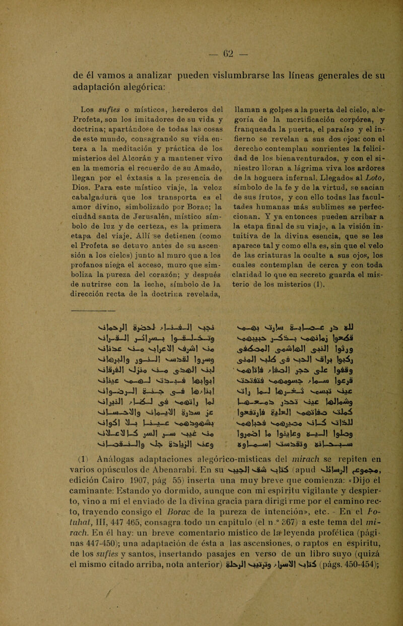 de él vamos a analizar pueden vislumbrarse las líneas generales de su adaptación alegórica: Los sufíes o místicos, herederos del Profeta, son los imitadores de su vida y doctrina; apartándose de todas las cosas de este mundo, consagrando su vida en¬ tera a la meditación y práctica de los misterios del Alcorán y a mantener vivo en la memoria el recuerdo de su Amado, llegan por el éxtasis a la presencia de Dios. Para este místico viaje, la veloz cabalgadura que los transporta es el amor divino, simbolizado por Borac; la ciudad santa de Jerusalón, místico sím¬ bolo de luz y de certeza, es la primera etapa del viaje. Allí se detienen (como el Profeta se detuvo antes de su ascen¬ sión a los cielos) junto al muro que a los profanos niega el acceso, muro que sim¬ boliza la pureza del corazón; y después de nutrirse con la leche, símbolo de Ja dirección recta de la doctrina revelada, vi i vijiíar vi^o vs^) vi** vijájáJI vjjio vi„o viji.i£ vSía-4-,á vi|9-ój«J| Vi|9á1 jAliJ] V4¿4C vi« v¿l~os_i-J1g vis, shbjJ! vix9 llaman a golpes a la puerta del cielo, ale¬ goría de la mortificación corpórea, y franqueada la puerta, el paraíso y el in¬ fierno se revelan a sus dos ojos: con el derecho contemplan sonrientes la felici¬ dad de los bienaventurados, y con el si¬ niestro lloran a lágrima viva los ardores de la hoguera infernal. Llegados al Loto, símbolo de la fe y de la virtud, se sacian de sus Irutos, y con ello todas las facul¬ tades humanas más sublimes se perfec¬ cionan. Y ya entonces pueden arribar a la etapa final de su viaje, a la visión in¬ tuitiva de la divina esencia, que se les aparece tal y como ella es, sin que el velo de las criaturas la oculte a sus ojos, los cuales contemplan de cerca y con toda claridad lo que en secreto guarda el mis¬ terio de los misterios (1). jl-O-uC jb gil v>o4|ii Uj b*¿¿¡ ^<***145.11 ^¿Jl '19^49 && vá^Jl v¿lj4 Igjáj ¿dá-aJf ¿aa, Igáág l9Xjá •v»|¿ ta-J Vetóái v¿4£ j-4)-se-..oía jSaAá v¿¿£ |4)J1<»Ajg íteJsdl váj_á v3|SJJ Igj-eol lo Isiíieg S-J-J1 19^*09 89I—«™mi| <ími ^£3 9 gi (1) Análogas adaptaciones alegórico-místicas del mirach se repiten en varios opúsculos de Abenarabi. En su vitó (apud vüU>¿jj <£9*^0, edición Cairo 1907, pág 55) inserta una muy breve que comienza: «Dijo el caminante: Estando yo dormido, aunque con mi espíritu vigilante y despier¬ to, vino a mí el enviado de la divina gracia para dirigí riñe por el camino rec¬ to, trayendo consigo el Borac de la pureza de intención», etc. - En el Fo- tuhat, III, 447 465, consagra.todo un capítulo (el n.° £67) a este tema del mi¬ rach. En él hay: un breve comentario místico de la leyenda profética (pági¬ nas 447-450); una adaptación de ésta a las ascensiones, o raptos en espíritu, de los sufíes y santos, insertando pasajes en verso de un libro suyo (quizá el mismo citado arriba, nota anterior) &b.jJ| (págs. 450-454);