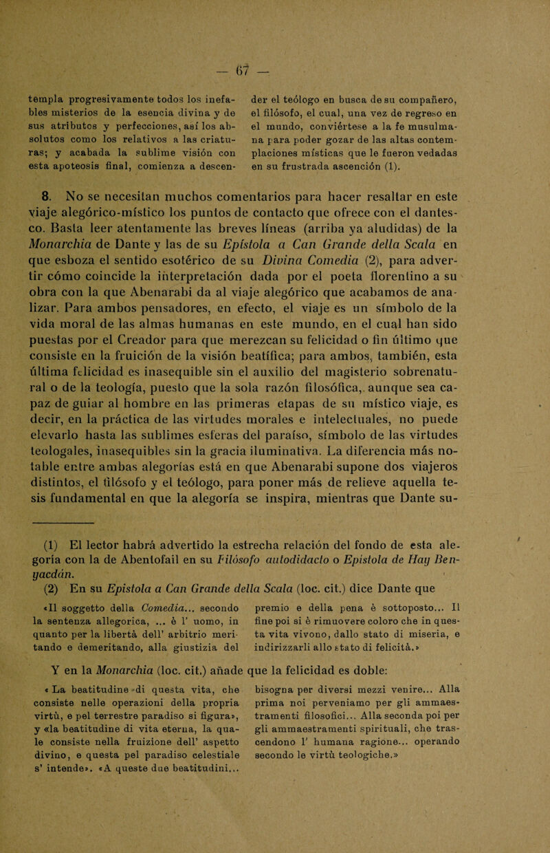 templa progresivamente todos los inefa¬ bles misterios de la esencia divina y de sus atributos y perfecciones, así los ab¬ solutos como los relativos a las criatu¬ ras; y acabada la sublime visión con esta apoteosis final, comienza a descen¬ der el teólogo en busca de sa compañero, el filósofo, el cual, una vez de regreso en el mundo, conviértese a la fe musulma¬ na para poder gozar de las altas contem¬ placiones místicas que le fueron vedadas en su frustrada ascención (1). 8. No se necesitan muchos comentarios para hacer resaltar en este yiaje alegórico-místico los puntos de contacto que ofrece con el dantes¬ co. Basta leer atentamente las breves líneas (arriba ya aludidas) de la Monarcliia de Dante y las de su Epístola a Can Grande delta Scala en que esboza el sentido esotérico de su Divina Comedia (2), para adver¬ tir cómo coincide la interpretación dada por el poeta ñorenlino a su obra con la que Abenarabi da al viaje alegórico que acabamos de ana¬ lizar. Para ambos pensadores, en efecto, el viaje es un símbolo de la vida moral de las almas humanas en este mundo, en el cual han sido puestas por el Creador para que merezcan su felicidad o fin último que consiste en la fruición de la visión beatífica; para ambos, también, esta última felicidad es inasequible sin el auxilio del magisterio sobrenatu¬ ral o de la teología, puesto que la sola razón filosófica,, aunque sea ca¬ paz de guiar al hombre en las primeras etapas de su místico viaje, es decir, en la práctica de las virtudes morales e intelectuales, no puede elevarlo hasta las sublimes esferas del paraíso, símbolo de las virtudes teologales, inasequibles sin la gracia iluminativa. La diferencia más no¬ table entre ambas alegorías está en que Abenarabi supone dos viajeros distintos, el filósofo y el teólogo, para poner más de relieve aquella te¬ sis fundamental en que la alegoría se inspira, mientras que Dante su- (1) El lector habrá advertido la estrecha relación del fondo de esta ale¬ goría con la de Abentofail en su Filósofo autodidacto o Epístola de Hay Ben- yaedán. (2) En su Epístola a Can Grande della Scala (loe. cit.) dice Dante que «II soggetto della Comedia... secondo la sentenza allegorica, ... é 1' uomo, in quanto per la liberta dell’ arbitrio meri- tando e demeritando, alia giustizia del Y en la Monarcliia (loe. cit.) añade « La beatitudine di questa vita, che consiste nelle operazioni della propria virtn, e peí terrestre paradiso si figura», y «la beatitudine di vita eterna, la qua- le consiste nella fruizione dell’ aspetto divino, e questa peí paradiso celestiale s’ intende». «A queste due beatitudini... premio e della pena e sottoposto... II fine poi si é rimuovere coloro che in ques¬ ta vita vivono, dallo stato di miseria, e indirizzarli alio stato di felicita.» que la felicidad es doble: bisogna per diversi mezzi venire... Alia prima noi perveniamo per gli ammaes- tramenti filosofici... Alia seconda poi per gli ammaestramenti spirituali, che tras- cendono T humana ragione... operando secondo le virtn teologiche.» / \