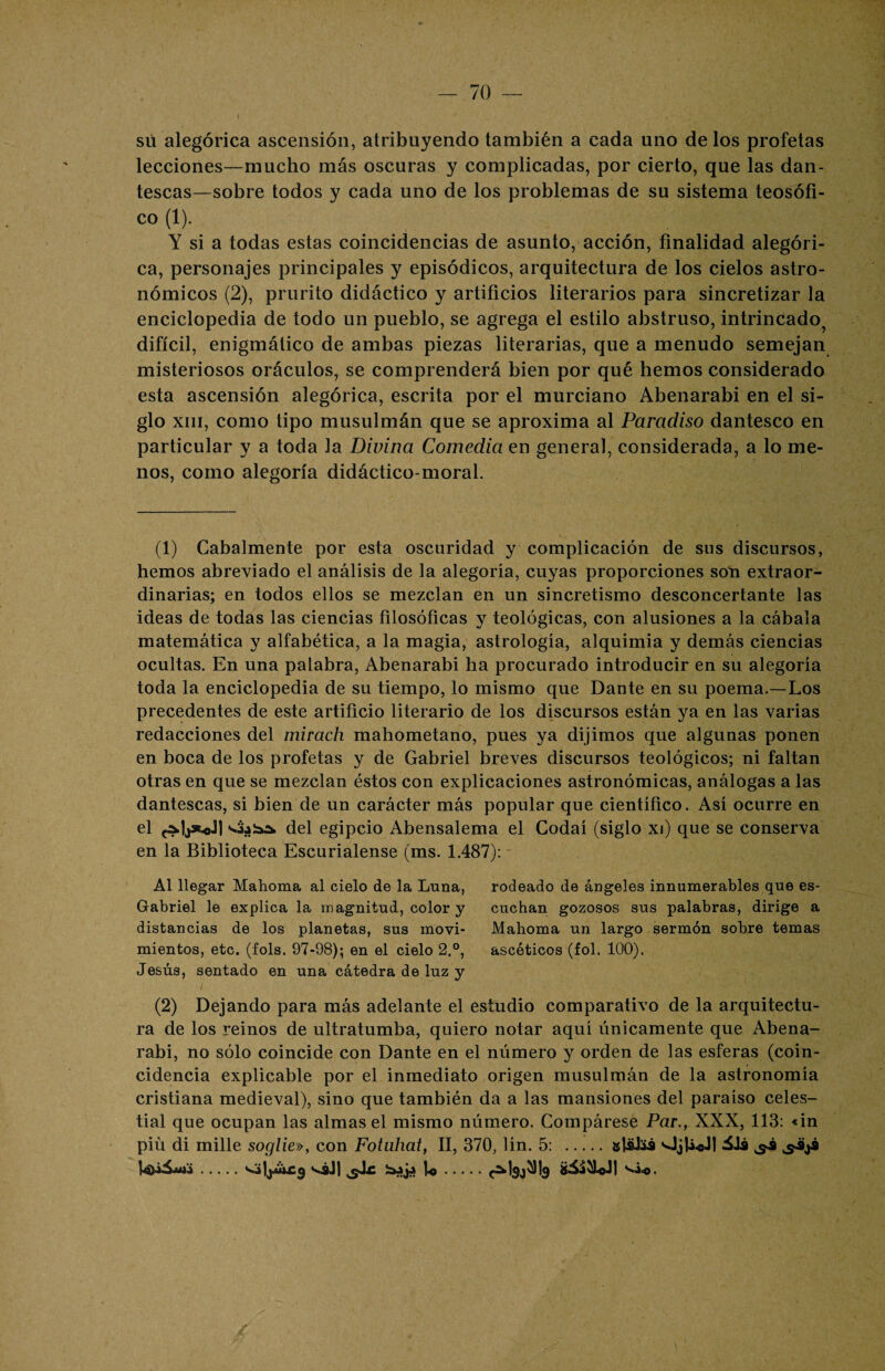 I su alegórica ascensión, atribuyendo también a cada uno de los profetas lecciones—mucho más oscuras y complicadas, por cierto, que las dan¬ tescas—sobre todos y cada uno de los problemas de su sistema teosófi- co (1). Y si a todas estas coincidencias de asunto, acción, finalidad alegóri¬ ca, personajes principales y episódicos, arquitectura de los cielos astro¬ nómicos (2), prurito didáctico y artificios literarios para sincretizar la enciclopedia de todo un pueblo, se agrega el estilo abstruso, intrincado^ difícil, enigmático de ambas piezas literarias, que a menudo semejan misteriosos oráculos, se comprenderá bien por qué hemos considerado esta ascensión alegórica, escrita por el murciano Abenarabi en el si¬ glo xiii, como tipo musulmán que se aproxima al Paradiso dantesco en particular y a toda la Divina Comedia en general, considerada, a lo me¬ nos, como alegoría didáctico-moral. (1) Cabalmente por esta oscuridad y complicación de sus discursos, hemos abreviado el análisis de la alegoría, cuyas proporciones son extraor¬ dinarias; en todos ellos se mezclan en un sincretismo desconcertante las ideas de todas las ciencias filosóficas y teológicas, con alusiones a la cébala matemática y alfabética, a la magia, astrología, alquimia y demás ciencias ocultas. En una palabra, Abenarabi ha procurado introducir en su alegoría toda la enciclopedia de su tiempo, lo mismo que Dante en su poema.—Los precedentes de este artificio literario de los discursos están ya en las varias redacciones del mirach mahometano, pues ya dijimos que algunas ponen en boca de los profetas y de Gabriel breves discursos teológicos; ni faltan otras en que se mezclan éstos con explicaciones astronómicas, análogas a las dantescas, si bien de un carácter más popular que científico. Así ocurre en el del egipcio Abensalema el Codaí (siglo xi) que se conserva en la Biblioteca Escurialense (ms. 1.487): - Al llegar Mahoma al cielo de la Luna, rodeado de ángeles innumerables que es- Gabriel le explica la magnitud, color y cuchan gozosos sus palabras, dirige a distancias de los planetas, sus movi- Mahoma un largo sermón sobre temas mientos, etc. (fols. 97-98); en el cielo 2.°, ascéticos (fol. 100). Jesús, sentado en una cátedra de luz y (2) Dejando para más adelante el estudio comparativo de la arquitectu¬ ra de los reinos de ultratumba, quiero notar aquí únicamente que Abena¬ rabi, no sólo coincide con Dante en el número y orden de las esferas (coin¬ cidencia explicable por el inmediato origen musulmán de la astronomía cristiana medieval), sino que también da a las mansiones del paraíso celes¬ tial que ocupan las almas el mismo número. Compárese Par., XXX, 113: «in piü di mille soglie», con Fotuhat, II, 370, lín. 5: .jjláJsá ilá .s*sJ| jjJ.c iujj U.c^SJ^b