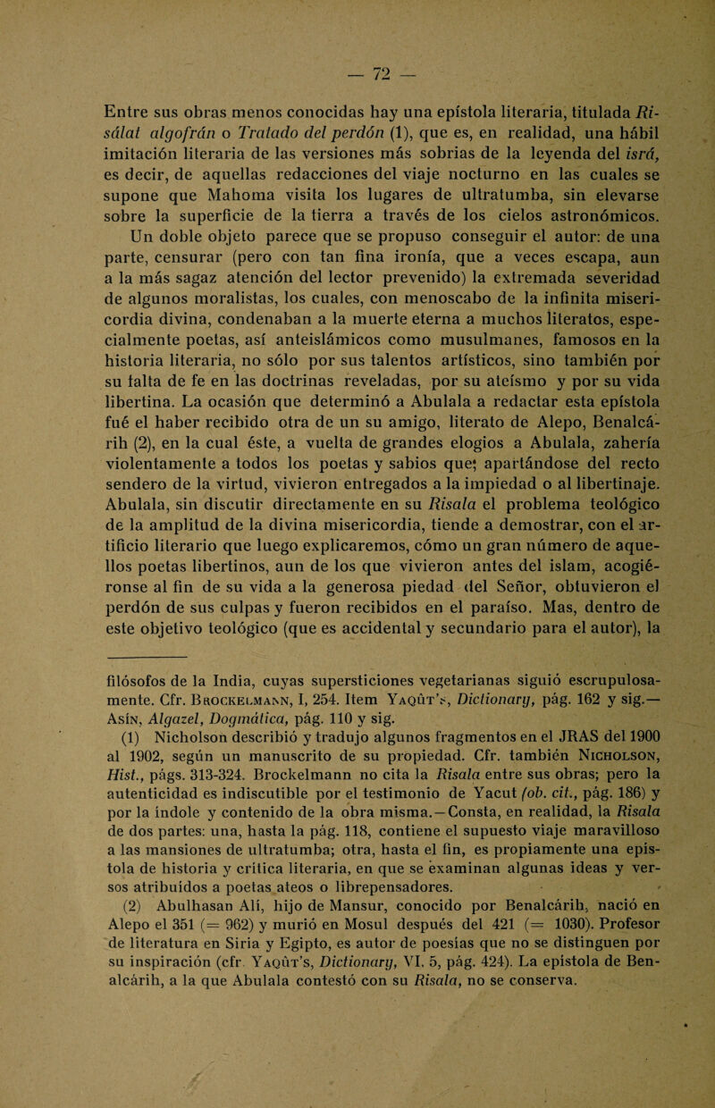 Entre sus obras menos conocidas hay una epístola literaria, titulada Ri- sálat algofrán o Tratado del perdón (1), que es, en realidad, una hábil imitación literaria de las versiones más sobrias de la leyenda del isrá, es decir, de aquellas redacciones del viaje nocturno en las cuales se supone que Mahoma visita los lugares de ultratumba, sin elevarse sobre la superficie de la tierra a través de los cielos astronómicos. Un doble objeto parece que se propuso conseguir el autor: de una parte, censurar (pero con tan fina ironía, que a veces escapa, aun a la más sagaz atención del lector prevenido) la extremada severidad de algunos moralistas, los cuales, con menoscabo de la infinita miseri¬ cordia divina, condenaban a la muerte eterna a muchos literatos, espe¬ cialmente poetas, así anteislámicos como musulmanes, famosos en la historia literaria, no sólo por sus talentos artísticos, sino también por su taita de fe en las doctrinas reveladas, por su ateísmo y por su vida libertina. La ocasión que determinó a Abulala a redactar esta epístola fué el haber recibido otra de un su amigo, literato de Alepo, Benalcá- rih (2), en la cual éste, a vuelta de grandes elogios a Abulala, zahería violentamente a todos los poetas y sabios que* apartándose del recto sendero de la virtud, vivieron entregados a la impiedad o al libertinaje. Abulala, sin discutir directamente en su Risala el problema teológico de la amplitud de la divina misericordia, tiende a demostrar, con el ar¬ tificio literario que luego explicaremos, cómo un gran número de aque¬ llos poetas libertinos, aun de los que vivieron antes del islam, acogié¬ ronse al fin de su vida a la generosa piedad del Señor, obtuvieron el perdón de sus culpas y fueron recibidos en el paraíso. Mas, dentro de este objetivo teológico (que es accidental y secundario para el autor), la filósofos de la India, cuyas supersticiones vegetarianas siguió escrupulosa¬ mente. Gfr. Brockelmann, I, 254. Item Yaqüt’s, Dictionarg, pág. 162 y sig.— Asín, Algazel, Dogmática, pág. 110 y sig. (1) Nicholson describió y tradujo algunos fragmentos en el JRAS del 1900 al 1902, según un manuscrito de su propiedad. Cfr. también Nicholson, Hist., págs. 313-324. Brockelmann no cita la Risala entre sus obras; pero la autenticidad es indiscutible por el testimonio de Yacut (ob. cib, pág. 186) y por la índole y contenido de la obra misma.—Consta, en realidad, la Risala de dos partes: una, hasta la pág. 118, contiene el supuesto viaje maravilloso a las mansiones de ultratumba; otra, hasta el fin, es propiamente una epís¬ tola de historia y crítica literaria, en que se examinan algunas ideas y ver¬ sos atribuidos a poetas ateos o librepensadores. (2) Abulhasan Alí, hijo de Mansur, conocido por Benalcárih, nació en Alepo el 351 (= 962) y murió en Mosul después del 421 (= 1030). Profesor de literatura en Siria y Egipto, es autor de poesías que no se distinguen por su inspiración (cfr Yaqut’s, Dictionarg, VI, 5, pág. 424). La epístola de Ben¬ alcárih, a la que Abulala contestó con su Risala, no se conserva.