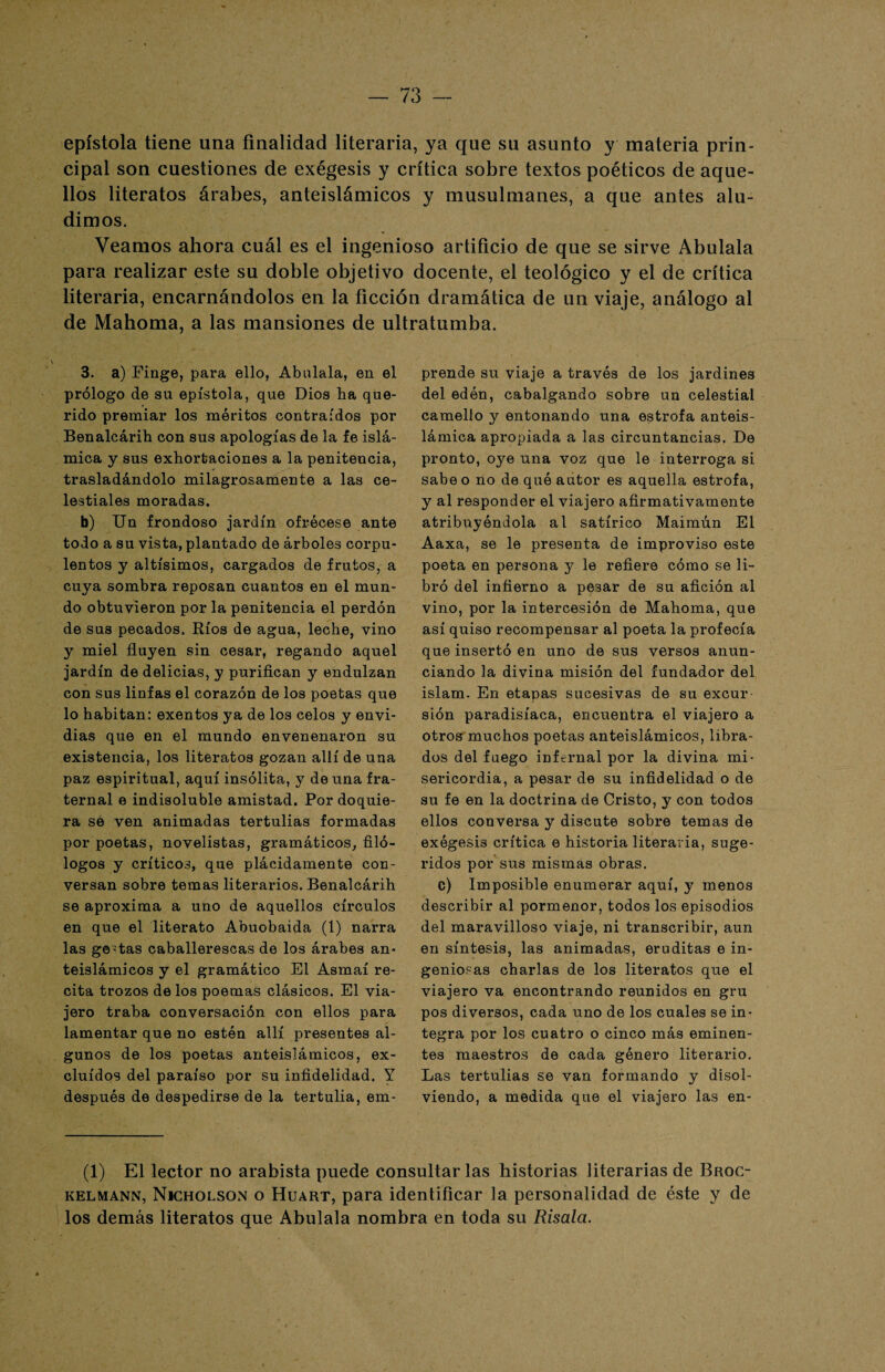 epístola tiene una finalidad literaria, ya que su asunto y materia prin¬ cipal son cuestiones de exégesis y crítica sobre textos poéticos de aque¬ llos literatos árabes, anteislámicos y musulmanes, a que antes alu¬ dimos. Veamos ahora cuál es el ingenioso artificio de que se sirve Abulala para realizar este su doble objetivo docente, el teológico y el de crítica literaria, encarnándolos en la ficción dramática de un viaje, análogo al de Mahoma, a las mansiones de ultratumba. 3. a) Finge, para ello, Abálala, en el prólogo de su epístola, que Dios ha que¬ rido premiar los méritos contraídos por Benalcárih con sus apologías de la fe islá¬ mica y sus exhortaciones a la penitencia, trasladándolo milagrosamente a las ce¬ lestiales moradas. b) Un frondoso jardín ofrécese ante todo a su vista, plantado de árboles corpu¬ lentos y altísimos, cargados de frutos, a cuya sombra reposan cuantos en el mun¬ do obtuvieron por la penitencia el perdón de sus pecados. Ríos de agua, leche, vino y miel fluyen sin cesar, regando aquel jardín de delicias, y purifican y endulzan con sus linfas el corazón de los poetas que lo habitan: exentos ya de los celos y envi¬ dias que en el mundo envenenaron su existencia, los literatos gozan allí de una paz espiritual, aquí insólita, y de una fra¬ ternal e indisoluble amistad. Por doquie¬ ra se ven animadas tertulias formadas por poetas, novelistas, gramáticos, filó¬ logos y críticos, que plácidamente con¬ versan sobre temas literarios. Benalcárih se aproxima a uno de aquellos círculos en que el literato Abuobaida (1) narra las gestas caballerescas de los árabes an¬ teislámicos y el gramático El Asmaí re¬ cita trozos de los poemas clásicos. El via¬ jero traba conversación con ellos para lamentar que no estén allí presentes al¬ gunos de los poetas anteislámicos, ex¬ cluidos del paraíso por su infidelidad. Y después de despedirse de la tertulia, em¬ prende su viaje a través de los jardines del edén, cabalgando sobre un celestial camello y entonando una estrofa anteis¬ lámica apropiada a las circuntancias. De pronto, oye una voz que le interroga si sabe o no de qué autor es aquella estrofa, y al responder el viajero afirmativamente atribuyéndola al satírico Maimún El Aaxa, se le presenta de improviso este poeta en persona y le refiere cómo se li¬ bró del infierno a pesar de su afición al vino, por la intercesión de Mahoma, que así quiso recompensar al poeta la profecía que insertó en uno de sus versos anun¬ ciando la divina misión del fundador del islam. En etapas sucesivas de su excur¬ sión paradisíaca, encuentra el viajero a otros muchos poetas anteislámicos, libra¬ dos del fuego infernal por la divina mi¬ sericordia, a pesar de su infidelidad o de su fe en la doctrina de Cristo, y con todos ellos conversa y discute sobre temas de exégesis crítica e historia literaria, suge¬ ridos por sus mismas obras. c) Imposible enumerar aquí, y menos describir al pormenor, todos los episodios del maravilloso viaje, ni transcribir, aun en síntesis, las animadas, eruditas e in¬ geniosas charlas de los literatos que el viajero va encontrando reunidos en gru pos diversos, cada uno de los cuales se in¬ tegra por los cuatro o cinco más eminen¬ tes maestros de cada género literario. Las tertulias se van formando y disol¬ viendo, a medida que el viajero las en- (1) El lector no arabista puede consultarlas historias literarias de Broc- kelmann, Nicholson o Huart, para identificar la personalidad de éste y de los demás literatos que Abulala nombra en toda su Risala.