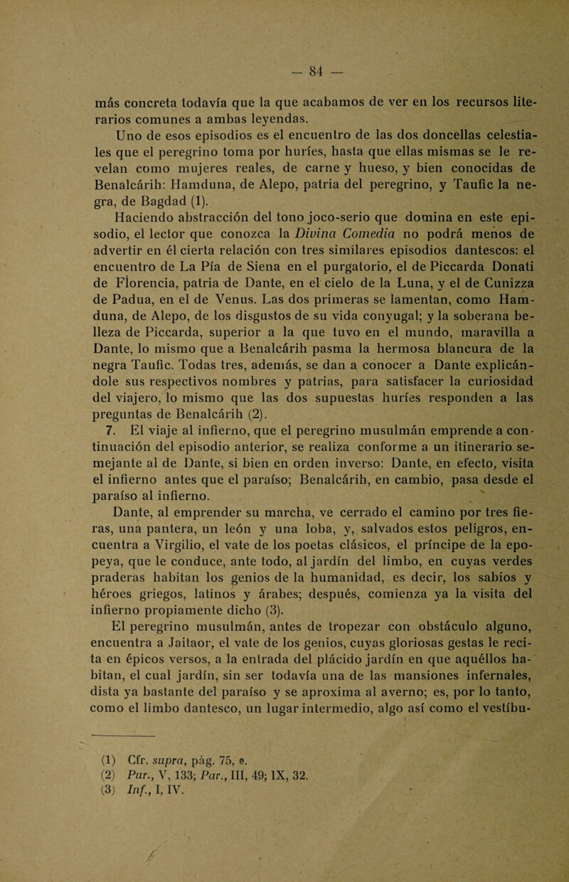 más concreta todavía que la que acabamos de ver en los recursos lite¬ rarios comunes a ambas leyendas. Uno de esos episodios es el encuentro de las dos doncellas celestia¬ les que el peregrino toma por huríes, hasta que ellas mismas se le re¬ velan como mujeres reales, de carne y hueso, y bien conocidas de Benalcárih: Hamduna, de Alepo, patria del peregrino, y Taufic la ne¬ gra, de Bagdad (1). Haciendo abstracción del tono joco-serio que domina en este epi¬ sodio, el lector que conozca la Divina Comedia no podrá menos de advertir en él cierta relación con tres similares episodios dantescos: el encuentro de La Pía de Siena en el purgatorio, el de Piccarda Donati de Florencia, patria de Dante, en el cielo de la Luna, y el de Cunizza de Padua, en el de Venus. Las dos primeras se lamentan, como Ham¬ duna, de Alepo, de los disgustos de su vida conyugal; y la soberana be¬ lleza de Piccarda, superior a la que tuvo en el mundo, maravilla a Dante, lo mismo que a Benalcárih pasma la hermosa blancura de la negra Taufic. Todas tres, además, se dan a conocer a Dante explicán¬ dole sus respectivos nombres y patrias, para satisfacer la curiosidad del viajero, lo mismo que las dos supuestas huríes responden a las preguntas de Benalcárih (2). 7. El viaje al infierno, que el peregrino musulmán emprende a con¬ tinuación del episodio anterior, se realiza conforme a un itinerario se¬ mejante al de Dante, si bien en orden inverso: Dante, en efecto, visita el infierno antes que el paraíso; Benalcárih, en cambio, pasa desde el paraíso al infierno. Dante, al emprender su marcha, ve cerrado el camino por tres fie¬ ras, una pantera, un león y una loba, y, salvados estos peligros, en¬ cuentra a Virgilio, el vate de los poetas clásicos, el príncipe de la epo¬ peya, que le conduce, ante todo, al jardín del limbo, en cuyas verdes praderas habitan los genios de la humanidad, es decir, los sabios y héroes griegos, latinos y árabes; después, comienza ya la visita del infierno propiamente dicho (3). El peregrino musulmán, antes de tropezar con obstáculo alguno, encuentra a Jaitaor, el vate de los genios, cuyas gloriosas gestas le reci¬ ta en épicos versos, a la entrada del plácido jardín en que aquéllos ha¬ bitan, el cual jardín, sin ser todavía una de las mansiones infernales, dista ya bastante del paraíso y se aproxima al averno; es, por lo tanto, como el limbo dantesco, un lugar intermedio, algo así como el vestíbu- (1) Gfr. supra, pág. 75, 0. (2) Par., V, 133; Par., III, 49; IX, 32. (3) Inf., I, IV.