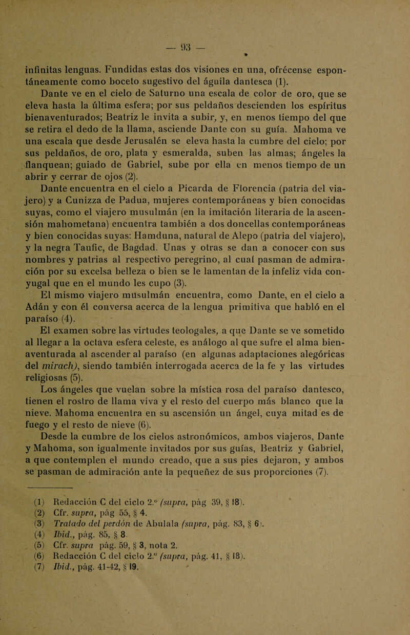 infinitas lenguas. Fundidas estas dos visiones en una, ofrécense espon¬ táneamente como boceto sugestivo del águila dantesca (1). Dante ve en el cielo de Saturno una escala de color de oro, que se eleva hasta la última esfera; por sus peldaños descienden los espíritus bienaventurados; Beatriz le invita a subir, y, en menos tiempo del que se retira el dedo de la llama, asciende Dante con su guía. Mahoma ve una escala que desde Jerusalén se eleva hasta la cumbre del cielo; por sus peldaños, de oro, plata y esmeralda, suben las almas; ángeles la flanquean; guiado de Gabriel, sube por ella en menos tiempo de un abrir y cerrar de ojos (2). Dante encuentra en el cielo a Picarda de Florencia (patria del via¬ jero) y a Cunizza de Padua, mujeres contemporáneas y bien conocidas suyas, como el viajero musulmán (en la imitación literaria de la ascen¬ sión mahometana) encuentra también a dos doncellas contemporáneas y bien conocidas suyas: Hamduna, natural de Alepo (patria del viajero), y la negra Taufic, de Bagdad. Unas y otras se dan a conocer con sus nombres y patrias al respectivo peregrino, al cual pasman de admira¬ ción por su excelsa belleza o bien se le lamentan de la infeliz vida con¬ yugal que en el mundo les cupo (3). El mismo viajero musulmán encuentra, como Dante, en el cielo a Adán y con él conversa acerca de la lengua primitiva que habló en el paraíso (4). El examen sobre las virtudes teologales, a que Dante se ve sometido al llegar a la octava esfera celeste, es análogo al que sufre el alma bien¬ aventurada al ascender al paraíso (en algunas adaptaciones alegóricas del mirach), siendo también interrogada acerca de la fe y las virtudes religiosas (5). Los ángeles que vuelan sobre la mística rosa del paraíso dantesco, tienen el rostro de llama viva y el resto del cuerpo más blanco que la nieve. Mahoma encuentra en su ascensión un ángel, cuya mitad es de fuego y el resto de nieve (6). Desde la cumbre de los cielos astronómicos, ambos viajeros, Dante y Mahoma, son igualmente invitados por sus guías, Beatriz y Gabriel, a que contemplen el mundo creado, que a sus pies dejaron, y ambos se pasman de admiración ante la pequeñez de sus proporciones (7). (1) Redacción C del ciclo 2.° (snpra, pág 39, § 18). (2) Cfr. supra, pág 55, § 4. (3) Tratado del perdón de Abálala (supra, pág. 83, § 6). (4) Ibid., pág. 85, § 8. (5) Cfr. supra pág. 59, § 3, nota 2. (6) Redacción C del ciclo 2.° (supra, pág. 41, § 18).