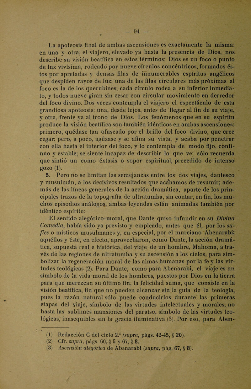 La apoteosis final de ambas ascensiones es exactamente la misma: en una y otra, el viajero, elevado ya hasta la presencia de Dios, nos describe su visión beatífica en estos términos: Dios es un foco o punto de luz vivísima, rodeado por nueve círculos concéntricos, formados és¬ tos por apretadas y densas filas de innumerables espíritus angélicos que despiden rayos de luz; una de las filas circulares más próximas al foco es la de los querubines; cada círculo rodea a su inferior inmedia¬ to, y todos nueve giran sin cesar con circular movimiento en derredor del foco divino. Dos veces contempla el viajero el espectáculo de esta grandiosa apoteosis: una, desde lejos, antes de llegar al fin de su viaje, y otra, frente ya al trono de Dios. Los fenómenos que en su espíritu produce la visión beatífica son también idénticos en ambas ascensiones: primero, quédase tan ofuscado por el briilo del foco divino, que cree cegar; pero, a poco, agúzase y se afina su vista, y acaba por penetrar con ella hasta el interior del foco, y lo contempla de modo fijo, conti¬ nuo y estable; se siente incapaz de describir lo que ve; sólo recuerda que sintió un como éxtasis o sopor espiritual, precedido de intenso gozo (1). 5. Pero no se limitan las semejanzas entre los dos viajes, dantesco y musulmán, a los decisivos resultados que acabamos de resumir; ade¬ más de las líneas generales de la acción dramática, aparte de los prin¬ cipales trazos de la topografía de ultratumba, sin contar, en fin, los mu- chos episodios análogos, ambas leyendas están animadas también por idéntico espíritu: El sentido alegórico-moral, que Dante quiso infundir en su Divina Comedia, había sido ya previsto y empleado, antes que él, por los su- fíes o místicos musulmanes y, en especial, por el murciano Abenarabi; aquéllos y éste, en efecto, aprovecharon, como Dante, la acción dramá¬ tica, supuesta real e histórica, del viaje de un hombre, Mahoma, a tra¬ vés de las regiones de ultratumba y su ascensión a los cielos, para sim¬ bolizar la regeneración moral de las almas humanas por la fe y las vir¬ tudes teológicas (2). Para Dante, como para Abenarabi, el viaje es un símbolo de la vida moral de los hombres, puestos por Dios en la tierra para que merezcan su último fin, la felicidad suma, que consiste en la visión beatífica, fin que no pueden alcanzar sin la guía de la teología, pues la razón natural sólo puede conducirlos durante las primeras etapas del viaje, símbolo de las virtudes intelectuales y morales, no hasta las sublimes mansiones del paraíso, símbolo de las virtudes teo¬ lógicas, inasequibles sin la gracia iluminativa (3). Por eso, para Aben- (1) Redacción C del ciclo 2.° (supra, págs. 42-45, § 20). (2) Gfr. supra, págs. 60, § 5 y 67, § 8. (3) Ascensión alegórica de Abenarabi (supra, pág. 67, § 8). \