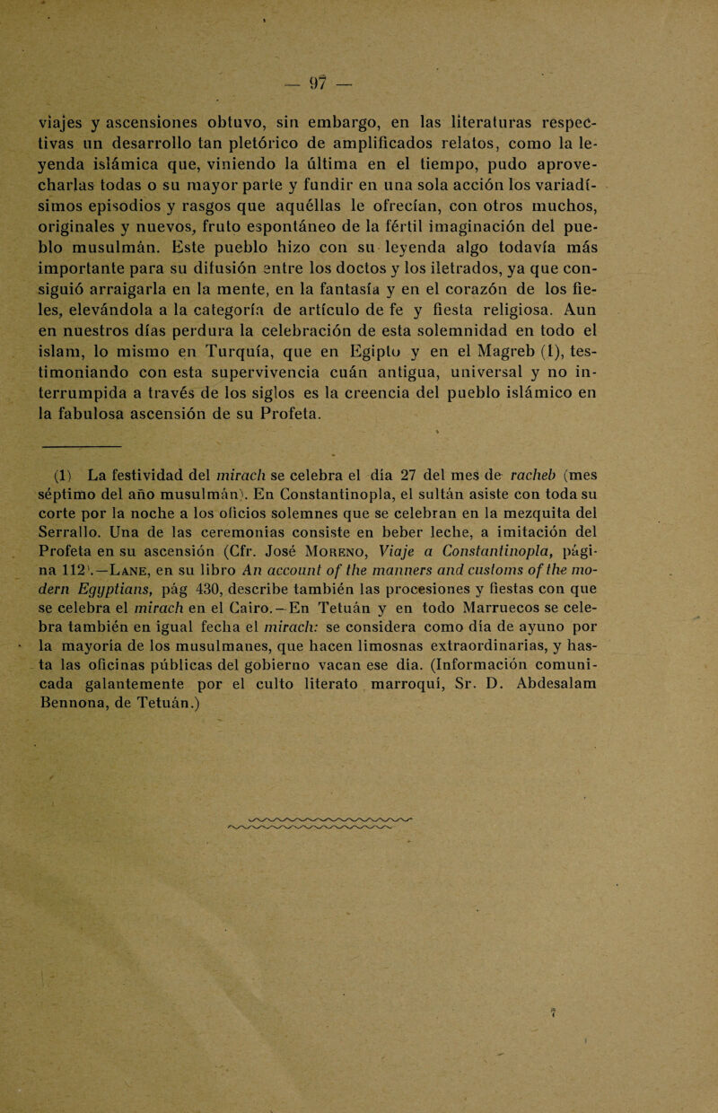 t — 97 — viajes y ascensiones obtuvo, sin embargo, en las literaturas respec¬ tivas un desarrollo tan pletórico de amplificados relatos, como la le¬ yenda islámica que, viniendo la última en el tiempo, pudo aprove¬ charlas todas o su mayor parte y fundir en una sola acción los variadí¬ simos episodios y rasgos que aquéllas le ofrecían, con otros muchos, originales y nuevos, fruto espontáneo de la fértil imaginación del pue¬ blo musulmán. Este pueblo hizo con su leyenda algo todavía más importante para su difusión entre los doctos y los iletrados, ya que con¬ siguió arraigarla en la mente, en la fantasía y en el corazón de los fie¬ les, elevándola a la categoría de artículo de fe y fiesta religiosa. Aun en nuestros días perdura la celebración de esta solemnidad en todo el islam, lo mismo en Turquía, que en Egipto y en el Magreb (l), tes¬ timoniando con esta supervivencia cuán antigua, universal y no in¬ terrumpida a través de los siglos es la creencia del pueblo islámico en la fabulosa ascensión de su Profeta. (1) La festividad del mirach se celebra el día 27 del mes de racheb (mes séptimo del año musulmán). En Gonstantinopla, el sultán asiste con toda su corte por la noche a los oficios solemnes que se celebran en la mezquita del Serrallo. Una de las ceremonias consiste en beber leche, a imitación del Profeta en su ascensión (Cfr. José Moreno, Viaje a Gonstantinopla, pági¬ na 112'.—Lañe, en su libro An acconnt of the manners and customs of the mó¬ dem Egyptians, pág 430, describe también las procesiones y fiestas con que se celebra el mirach en el Cairo. —En Tetuán y en todo Marruecos se cele¬ bra también en igual fecha el mirach: se considera como día de ayuno por la mayoría de los musulmanes, que hacen limosnas extraordinarias, y has¬ ta las oficinas públicas del gobierno vacan ese día. (Información comuni¬ cada galantemente por el culto literato marroquí, Sr. D. Abdesalam Bennona, de Tetuán.)