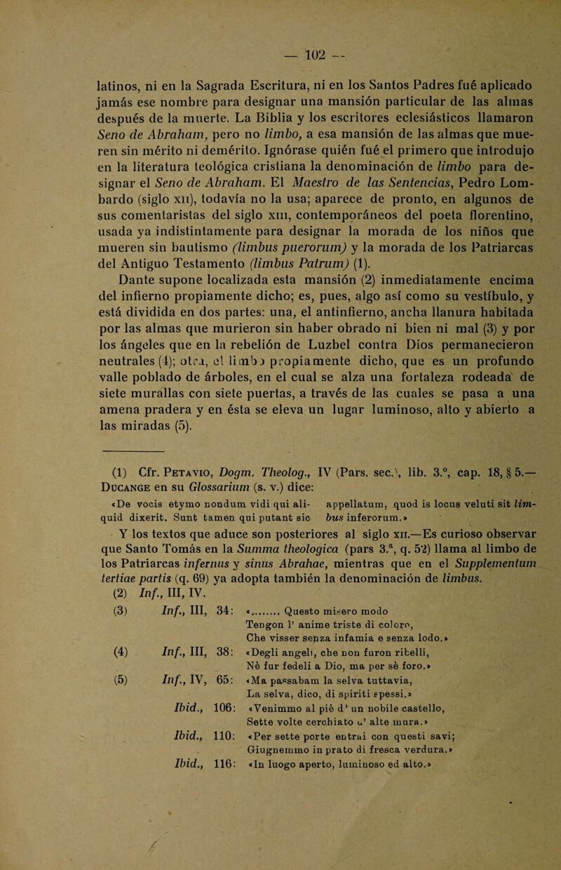 latinos, ni en la Sagrada Escritura, ni en los Santos Padres fué aplicado jamás ese nombre para designar una mansión particular de las almas después de la muerte. La Biblia y los escritores eclesiásticos llamaron Seno de Abraham, pero no limbo, a esa mansión de las almas que mue¬ ren sin mérito ni demérito. Ignórase quién fué el primero que introdujo en la literatura teológica cristiana la denominación de limbo para de¬ signar el Seno de Abraham. El Maestro de las Sentencias, Pedro Lom¬ bardo (siglo xii), todavía no la usa; aparece de pronto, en algunos de sus comentaristas del siglo xm, contemporáneos del poeta florentino, usada ya indistintamente para designar la morada de los niños que mueren sin bautismo (limbus puerorum) y la morada de los Patriarcas del Antiguo Testamento (limbus Patrum) (1). Dante supone localizada esta mansión (2) inmediatamente encima del infierno propiamente dicho; es, pues, algo así como su vestíbulo, y está dividida en dos partes: una, el antinfierno, ancha llanura habitada por las almas que murieron sin haber obrado ni bien ni mal (3) y por los ángeles que en la rebelión de Luzbel contra Dios permanecieron neutrales (4); otra, el limba propiamente dicho, que es un profundo valle poblado de árboles, en el cual se alza una fortaleza rodeada de siete murallas con siete puertas, a través de las cuales se pasa a una amena pradera y en ésta se eleva un lugar luminoso, alto y abierto a las miradas (5). (1) Cfr. Petavio, Dogm. Theolog., IV (Pars. sec.\ lib. 3.°, cap. 18, § 5 — Ducange en su Glossarium (s. v.) dice: «De vocis etymo nondum vidi qui ali- appellatum, quod is locus veluti sit lim- quid dixerit. Sunt tamen qui putant sic bus inferorum.» Y los textos que aduce son posteriores al siglo xn.—Es curioso observar que Santo Tomás en la Sumaria theologica (pars 3.a, q. 5*2) llama al limbo de los Patriarcas infernus y sinus Abrahae, mientras que en el Supplementum tertiae partís (q. 69) ya adopta también la denominación de limbus. (2) Inf., III, IV. (3) Inf., III, 34: «,. Questo misero modo Tengon 1’ anime triste di coloro, Che visser sonza infamia e senza lodo.» (4) Inf., III, 38: «Degli angelí, che con furon ribelli, Né fur fedeli a Dio, ma per se foro.» (5) Inf., IV, 65: «Ma passabam la selva tuttavia, La selva, dico, di spiriti ¡gpessi.» Ibid., 106: «Venimmo al pié d’ un nobile castello, Sette volte cerchiato u’ alte mura.» \ Ibid.y 110: «Per sette porte entrai con questi savi; Giugnemmo in prato di fresca verdura.» Ibid 116: «In luogo aperto, luminoso ed alto.»